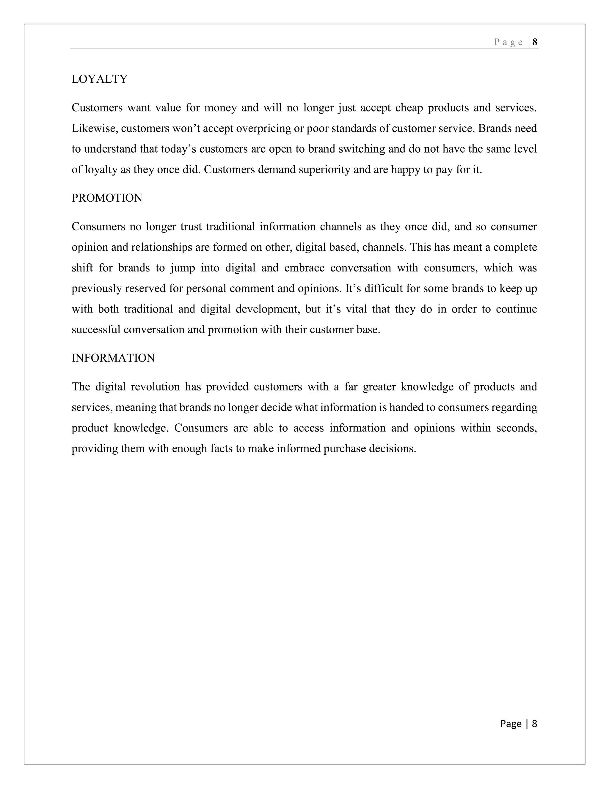 P a g e | 8
Page | 8
LOYALTY
Customers want value for money and will no longer just accept cheap products and services.
Likewise, customers won’t accept overpricing or poor standards of customer service. Brands need
to understand that today’s customers are open to brand switching and do not have the same level
of loyalty as they once did. Customers demand superiority and are happy to pay for it.
PROMOTION
Consumers no longer trust traditional information channels as they once did, and so consumer
opinion and relationships are formed on other, digital based, channels. This has meant a complete
shift for brands to jump into digital and embrace conversation with consumers, which was
previously reserved for personal comment and opinions. It’s difficult for some brands to keep up
with both traditional and digital development, but it’s vital that they do in order to continue
successful conversation and promotion with their customer base.
INFORMATION
The digital revolution has provided customers with a far greater knowledge of products and
services, meaning that brands no longer decide what information is handed to consumers regarding
product knowledge. Consumers are able to access information and opinions within seconds,
providing them with enough facts to make informed purchase decisions.
 