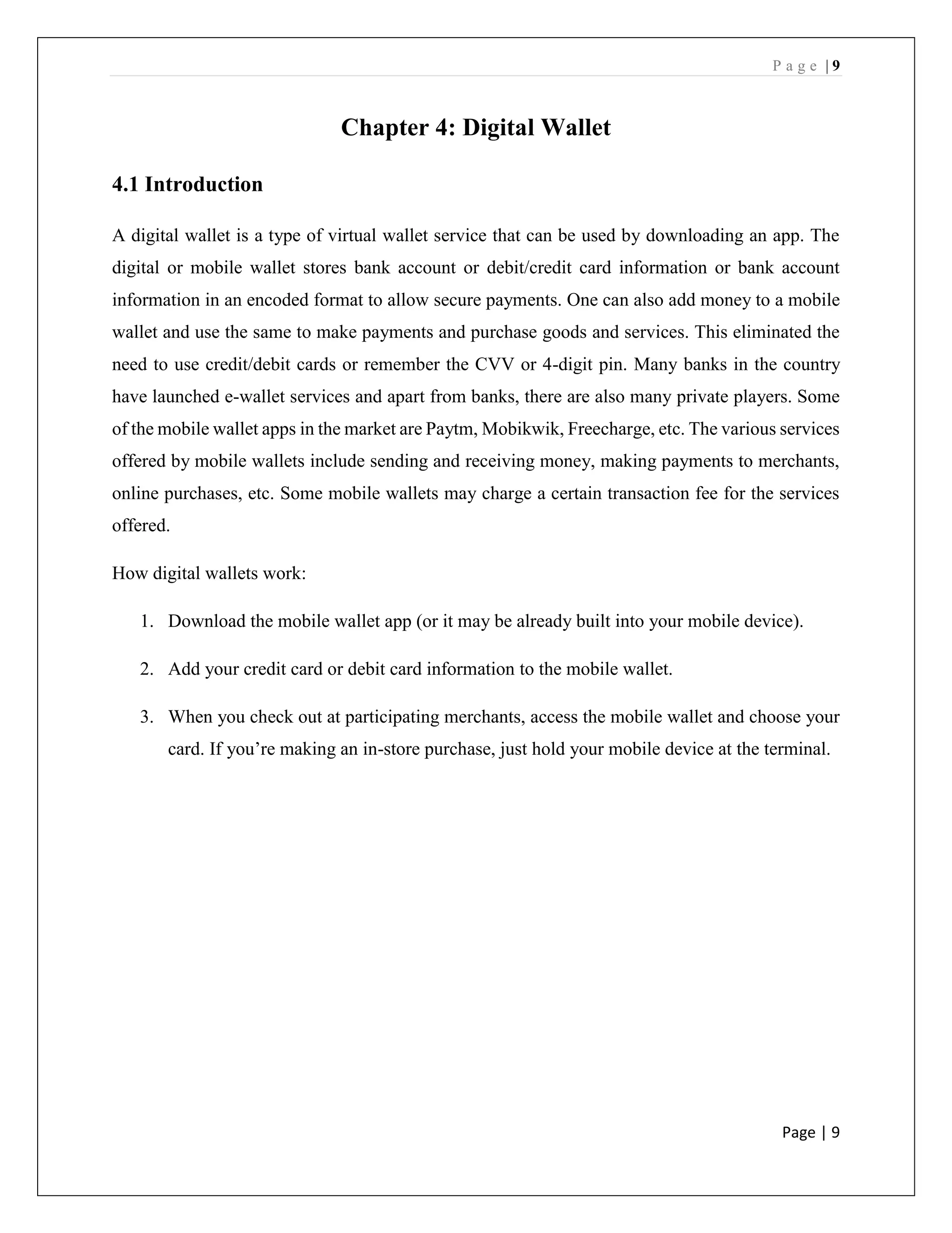 P a g e | 9
Page | 9
Chapter 4: Digital Wallet
4.1 Introduction
A digital wallet is a type of virtual wallet service that can be used by downloading an app. The
digital or mobile wallet stores bank account or debit/credit card information or bank account
information in an encoded format to allow secure payments. One can also add money to a mobile
wallet and use the same to make payments and purchase goods and services. This eliminated the
need to use credit/debit cards or remember the CVV or 4-digit pin. Many banks in the country
have launched e-wallet services and apart from banks, there are also many private players. Some
of the mobile wallet apps in the market are Paytm, Mobikwik, Freecharge, etc. The various services
offered by mobile wallets include sending and receiving money, making payments to merchants,
online purchases, etc. Some mobile wallets may charge a certain transaction fee for the services
offered.
How digital wallets work:
1. Download the mobile wallet app (or it may be already built into your mobile device).
2. Add your credit card or debit card information to the mobile wallet.
3. When you check out at participating merchants, access the mobile wallet and choose your
card. If you’re making an in-store purchase, just hold your mobile device at the terminal.
 