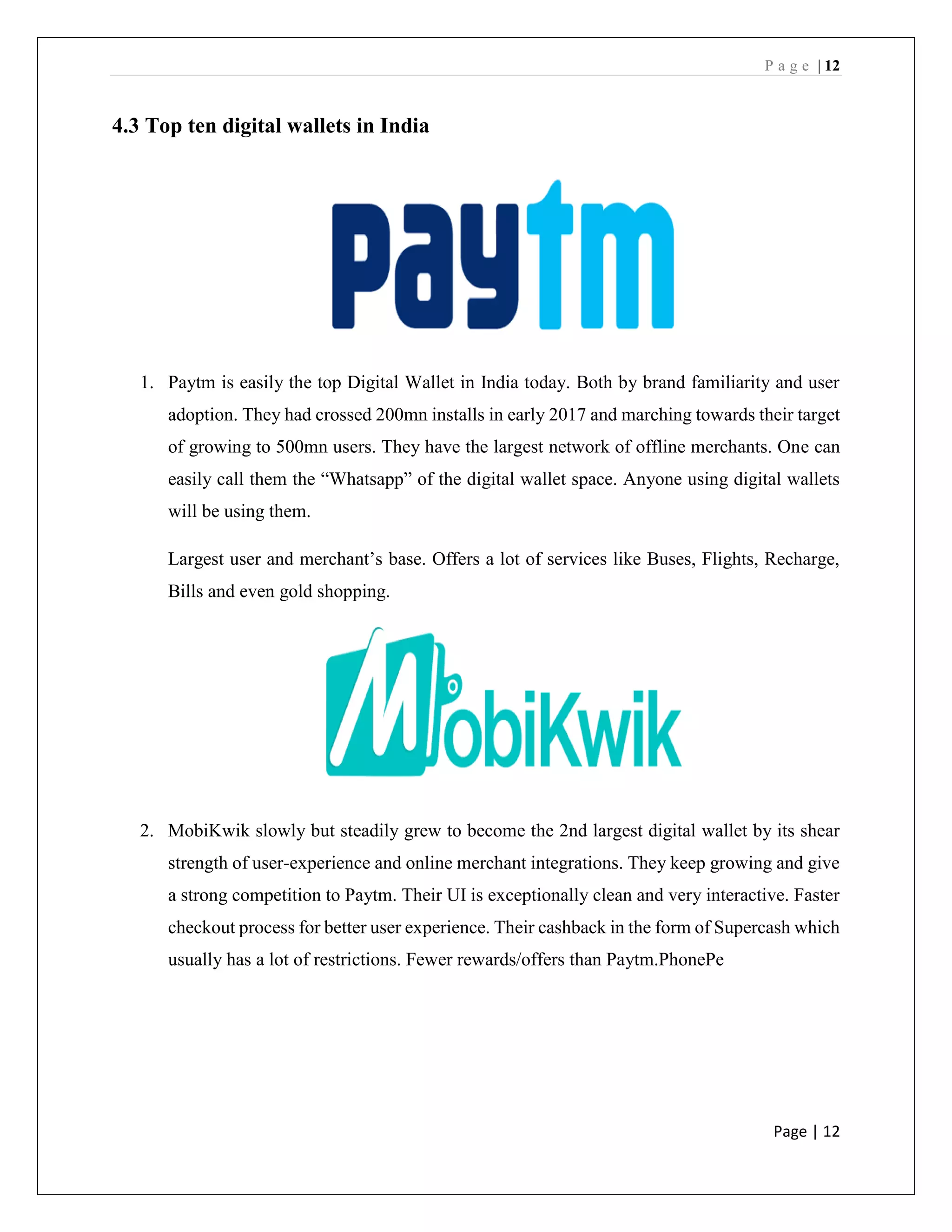P a g e | 12
Page | 12
4.3 Top ten digital wallets in India
1. Paytm is easily the top Digital Wallet in India today. Both by brand familiarity and user
adoption. They had crossed 200mn installs in early 2017 and marching towards their target
of growing to 500mn users. They have the largest network of offline merchants. One can
easily call them the “Whatsapp” of the digital wallet space. Anyone using digital wallets
will be using them.
Largest user and merchant’s base. Offers a lot of services like Buses, Flights, Recharge,
Bills and even gold shopping.
2. MobiKwik slowly but steadily grew to become the 2nd largest digital wallet by its shear
strength of user-experience and online merchant integrations. They keep growing and give
a strong competition to Paytm. Their UI is exceptionally clean and very interactive. Faster
checkout process for better user experience. Their cashback in the form of Supercash which
usually has a lot of restrictions. Fewer rewards/offers than Paytm.PhonePe
 
