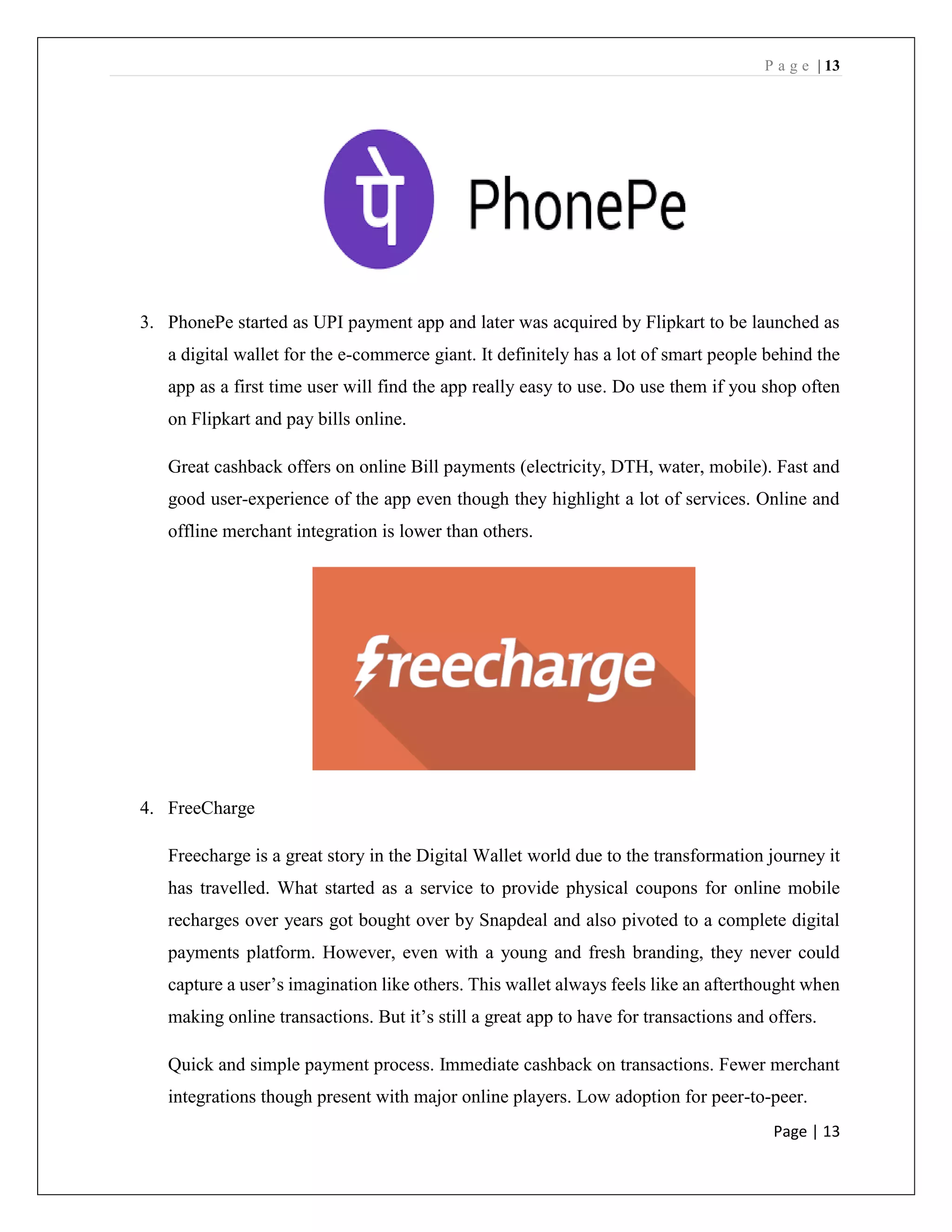 P a g e | 13
Page | 13
3. PhonePe started as UPI payment app and later was acquired by Flipkart to be launched as
a digital wallet for the e-commerce giant. It definitely has a lot of smart people behind the
app as a first time user will find the app really easy to use. Do use them if you shop often
on Flipkart and pay bills online.
Great cashback offers on online Bill payments (electricity, DTH, water, mobile). Fast and
good user-experience of the app even though they highlight a lot of services. Online and
offline merchant integration is lower than others.
4. FreeCharge
Freecharge is a great story in the Digital Wallet world due to the transformation journey it
has travelled. What started as a service to provide physical coupons for online mobile
recharges over years got bought over by Snapdeal and also pivoted to a complete digital
payments platform. However, even with a young and fresh branding, they never could
capture a user’s imagination like others. This wallet always feels like an afterthought when
making online transactions. But it’s still a great app to have for transactions and offers.
Quick and simple payment process. Immediate cashback on transactions. Fewer merchant
integrations though present with major online players. Low adoption for peer-to-peer.
 