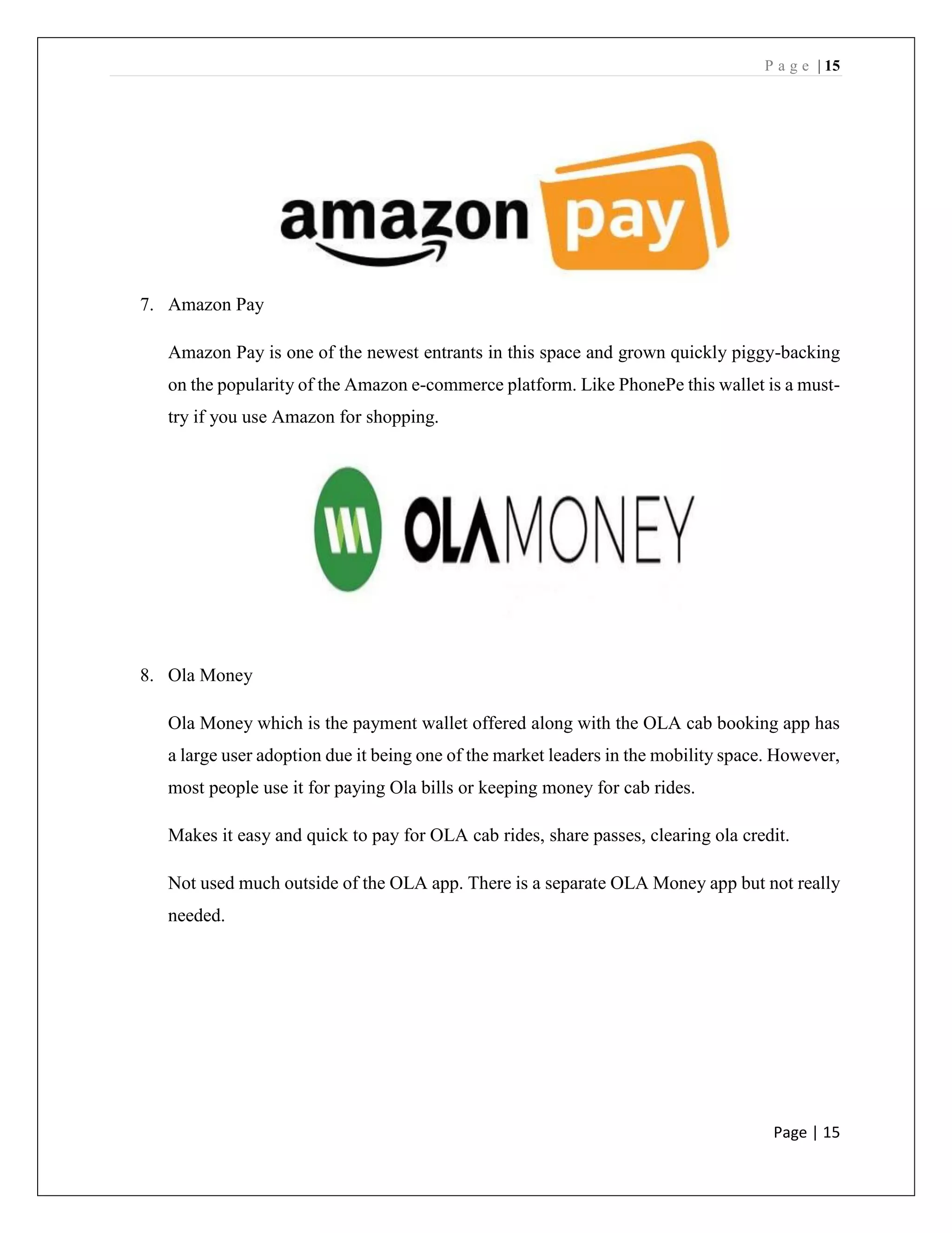 P a g e | 15
Page | 15
7. Amazon Pay
Amazon Pay is one of the newest entrants in this space and grown quickly piggy-backing
on the popularity of the Amazon e-commerce platform. Like PhonePe this wallet is a must-
try if you use Amazon for shopping.
8. Ola Money
Ola Money which is the payment wallet offered along with the OLA cab booking app has
a large user adoption due it being one of the market leaders in the mobility space. However,
most people use it for paying Ola bills or keeping money for cab rides.
Makes it easy and quick to pay for OLA cab rides, share passes, clearing ola credit.
Not used much outside of the OLA app. There is a separate OLA Money app but not really
needed.
 