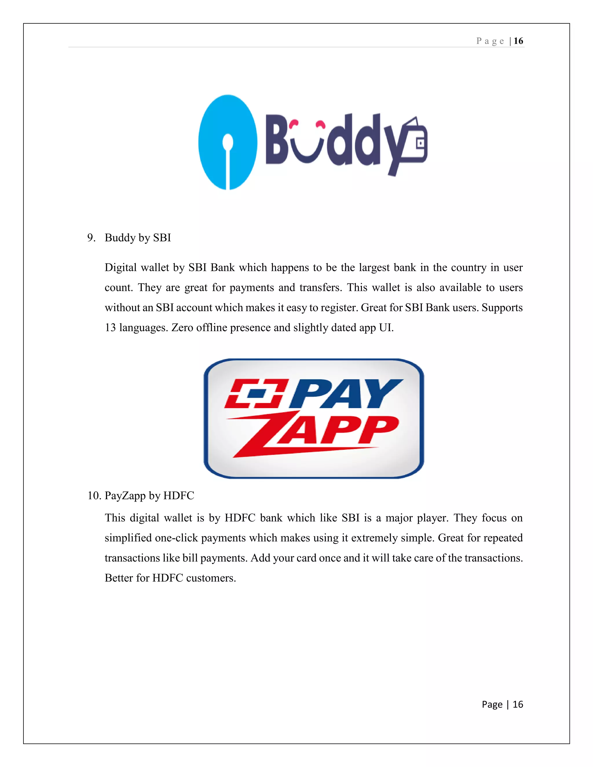 P a g e | 16
Page | 16
9. Buddy by SBI
Digital wallet by SBI Bank which happens to be the largest bank in the country in user
count. They are great for payments and transfers. This wallet is also available to users
without an SBI account which makes it easy to register. Great for SBI Bank users. Supports
13 languages. Zero offline presence and slightly dated app UI.
10. PayZapp by HDFC
This digital wallet is by HDFC bank which like SBI is a major player. They focus on
simplified one-click payments which makes using it extremely simple. Great for repeated
transactions like bill payments. Add your card once and it will take care of the transactions.
Better for HDFC customers.
 