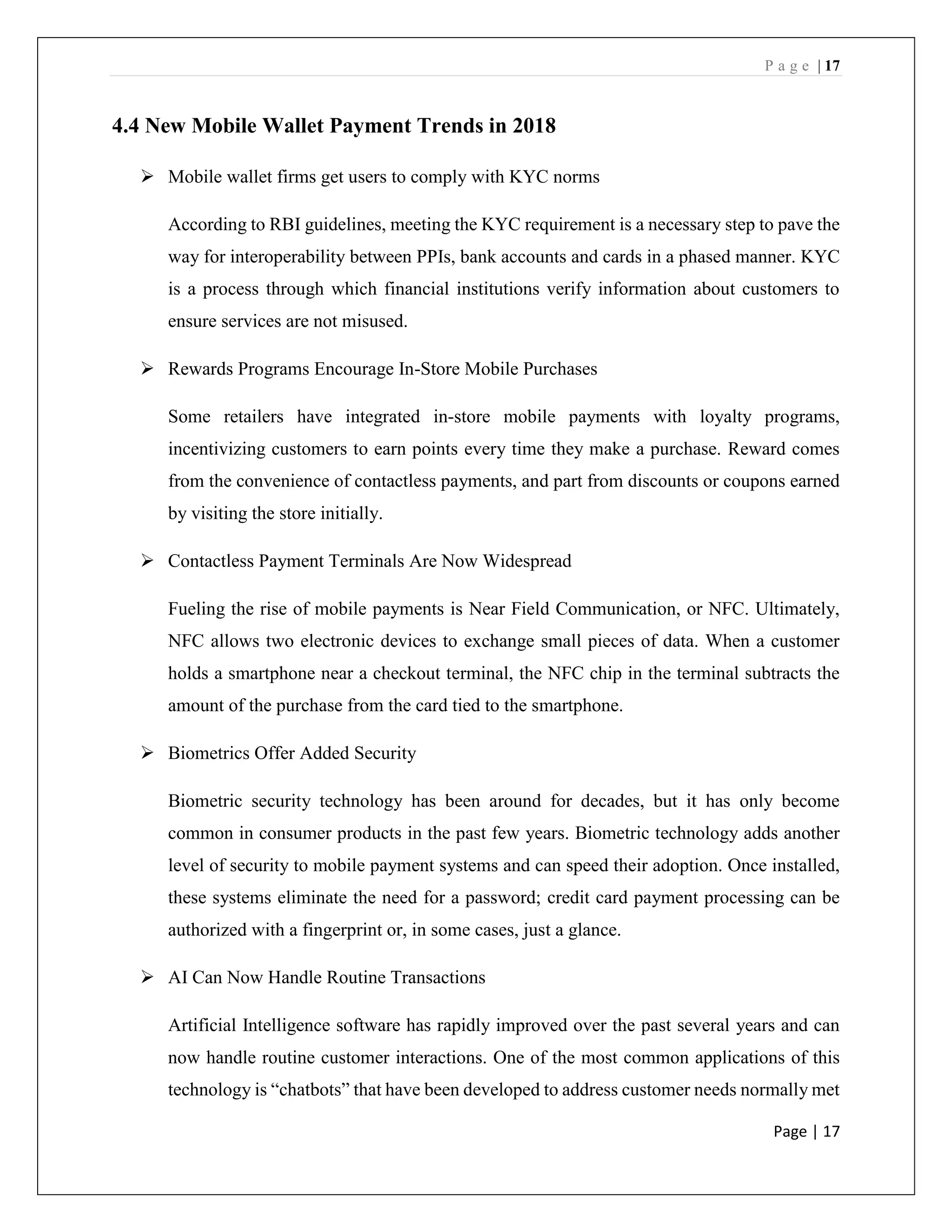 P a g e | 17
Page | 17
4.4 New Mobile Wallet Payment Trends in 2018
➢ Mobile wallet firms get users to comply with KYC norms
According to RBI guidelines, meeting the KYC requirement is a necessary step to pave the
way for interoperability between PPIs, bank accounts and cards in a phased manner. KYC
is a process through which financial institutions verify information about customers to
ensure services are not misused.
➢ Rewards Programs Encourage In-Store Mobile Purchases
Some retailers have integrated in-store mobile payments with loyalty programs,
incentivizing customers to earn points every time they make a purchase. Reward comes
from the convenience of contactless payments, and part from discounts or coupons earned
by visiting the store initially.
➢ Contactless Payment Terminals Are Now Widespread
Fueling the rise of mobile payments is Near Field Communication, or NFC. Ultimately,
NFC allows two electronic devices to exchange small pieces of data. When a customer
holds a smartphone near a checkout terminal, the NFC chip in the terminal subtracts the
amount of the purchase from the card tied to the smartphone.
➢ Biometrics Offer Added Security
Biometric security technology has been around for decades, but it has only become
common in consumer products in the past few years. Biometric technology adds another
level of security to mobile payment systems and can speed their adoption. Once installed,
these systems eliminate the need for a password; credit card payment processing can be
authorized with a fingerprint or, in some cases, just a glance.
➢ AI Can Now Handle Routine Transactions
Artificial Intelligence software has rapidly improved over the past several years and can
now handle routine customer interactions. One of the most common applications of this
technology is “chatbots” that have been developed to address customer needs normally met
 