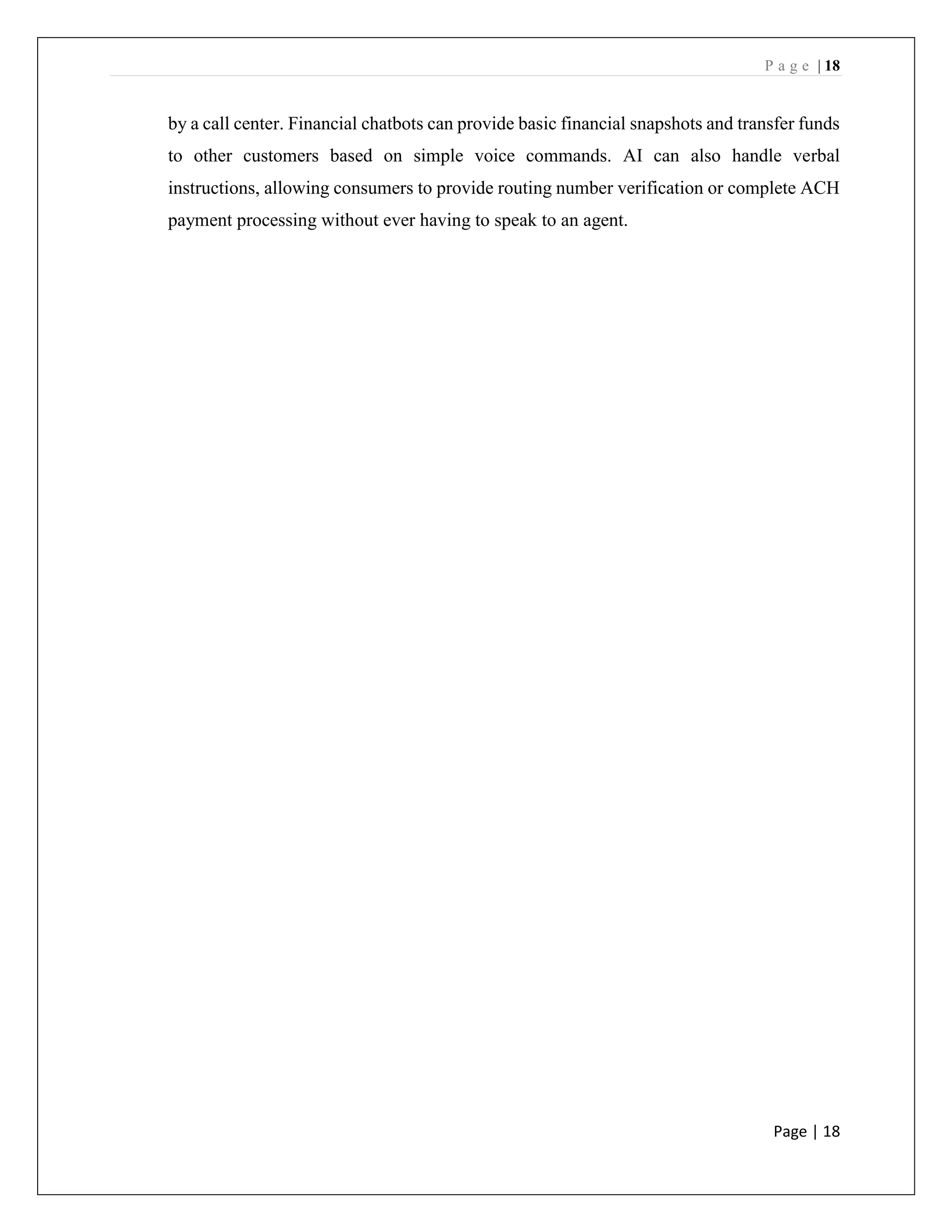 P a g e | 18
Page | 18
by a call center. Financial chatbots can provide basic financial snapshots and transfer funds
to other customers based on simple voice commands. AI can also handle verbal
instructions, allowing consumers to provide routing number verification or complete ACH
payment processing without ever having to speak to an agent.
 