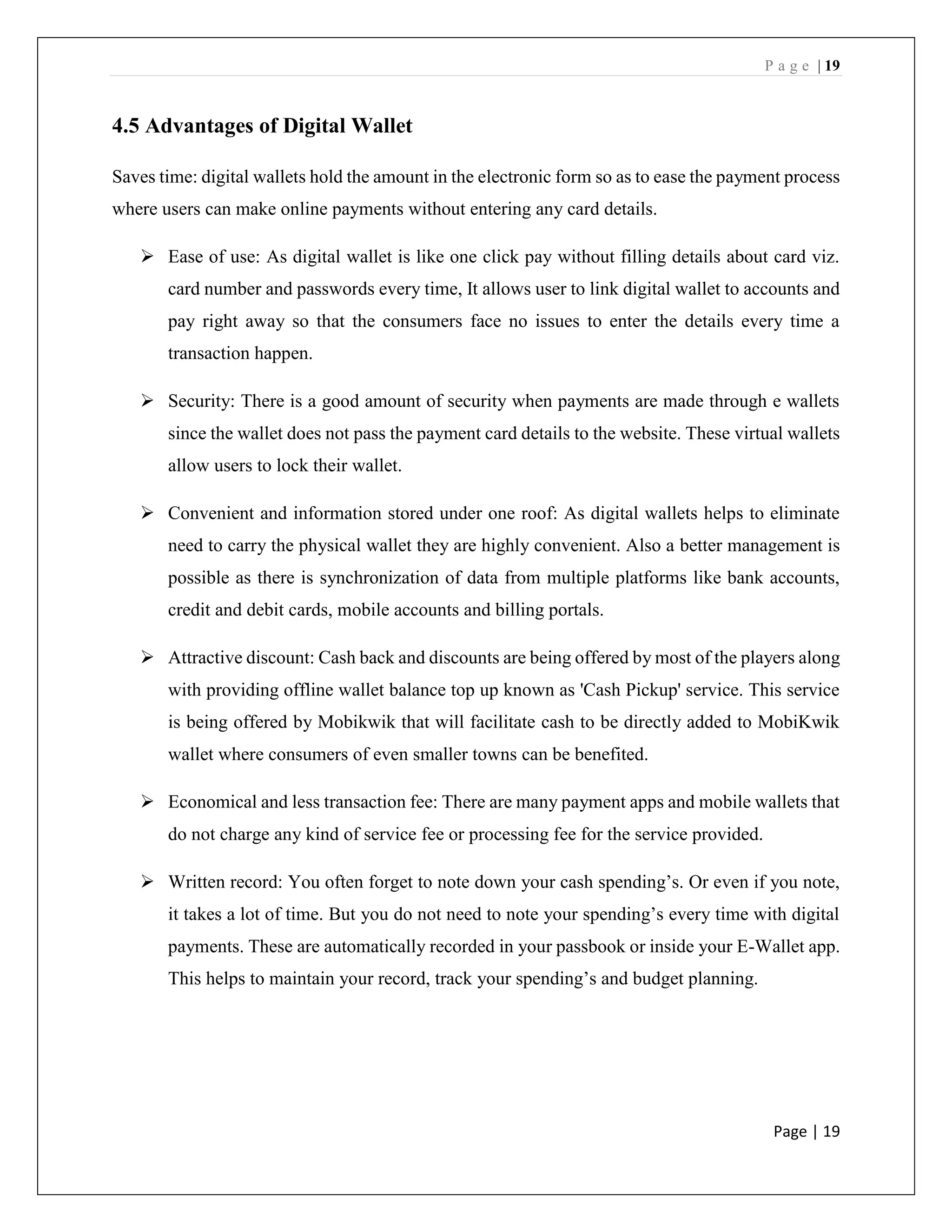 P a g e | 19
Page | 19
4.5 Advantages of Digital Wallet
Saves time: digital wallets hold the amount in the electronic form so as to ease the payment process
where users can make online payments without entering any card details.
➢ Ease of use: As digital wallet is like one click pay without filling details about card viz.
card number and passwords every time, It allows user to link digital wallet to accounts and
pay right away so that the consumers face no issues to enter the details every time a
transaction happen.
➢ Security: There is a good amount of security when payments are made through e wallets
since the wallet does not pass the payment card details to the website. These virtual wallets
allow users to lock their wallet.
➢ Convenient and information stored under one roof: As digital wallets helps to eliminate
need to carry the physical wallet they are highly convenient. Also a better management is
possible as there is synchronization of data from multiple platforms like bank accounts,
credit and debit cards, mobile accounts and billing portals.
➢ Attractive discount: Cash back and discounts are being offered by most of the players along
with providing offline wallet balance top up known as 'Cash Pickup' service. This service
is being offered by Mobikwik that will facilitate cash to be directly added to MobiKwik
wallet where consumers of even smaller towns can be benefited.
➢ Economical and less transaction fee: There are many payment apps and mobile wallets that
do not charge any kind of service fee or processing fee for the service provided.
➢ Written record: You often forget to note down your cash spending’s. Or even if you note,
it takes a lot of time. But you do not need to note your spending’s every time with digital
payments. These are automatically recorded in your passbook or inside your E-Wallet app.
This helps to maintain your record, track your spending’s and budget planning.
 