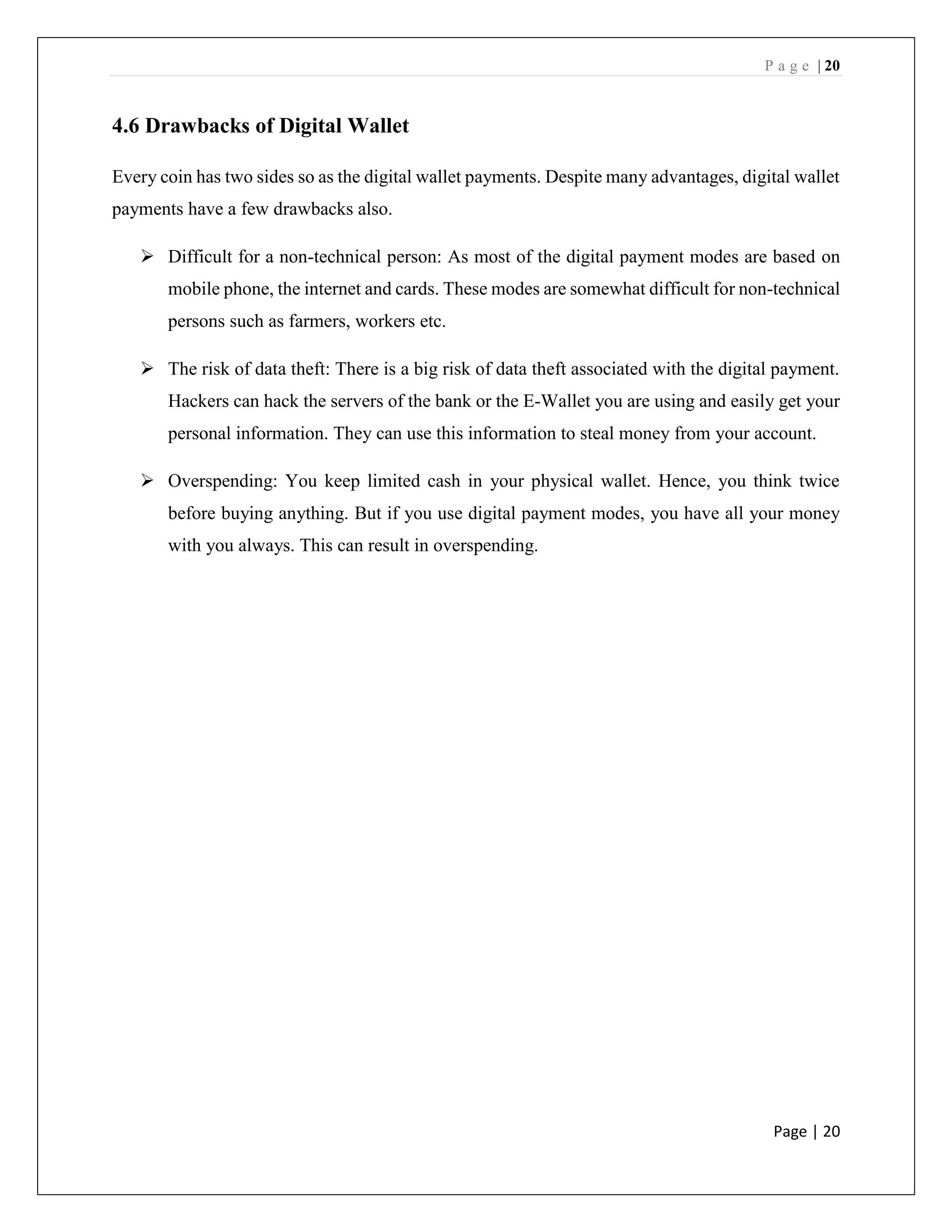 P a g e | 20
Page | 20
4.6 Drawbacks of Digital Wallet
Every coin has two sides so as the digital wallet payments. Despite many advantages, digital wallet
payments have a few drawbacks also.
➢ Difficult for a non-technical person: As most of the digital payment modes are based on
mobile phone, the internet and cards. These modes are somewhat difficult for non-technical
persons such as farmers, workers etc.
➢ The risk of data theft: There is a big risk of data theft associated with the digital payment.
Hackers can hack the servers of the bank or the E-Wallet you are using and easily get your
personal information. They can use this information to steal money from your account.
➢ Overspending: You keep limited cash in your physical wallet. Hence, you think twice
before buying anything. But if you use digital payment modes, you have all your money
with you always. This can result in overspending.
 