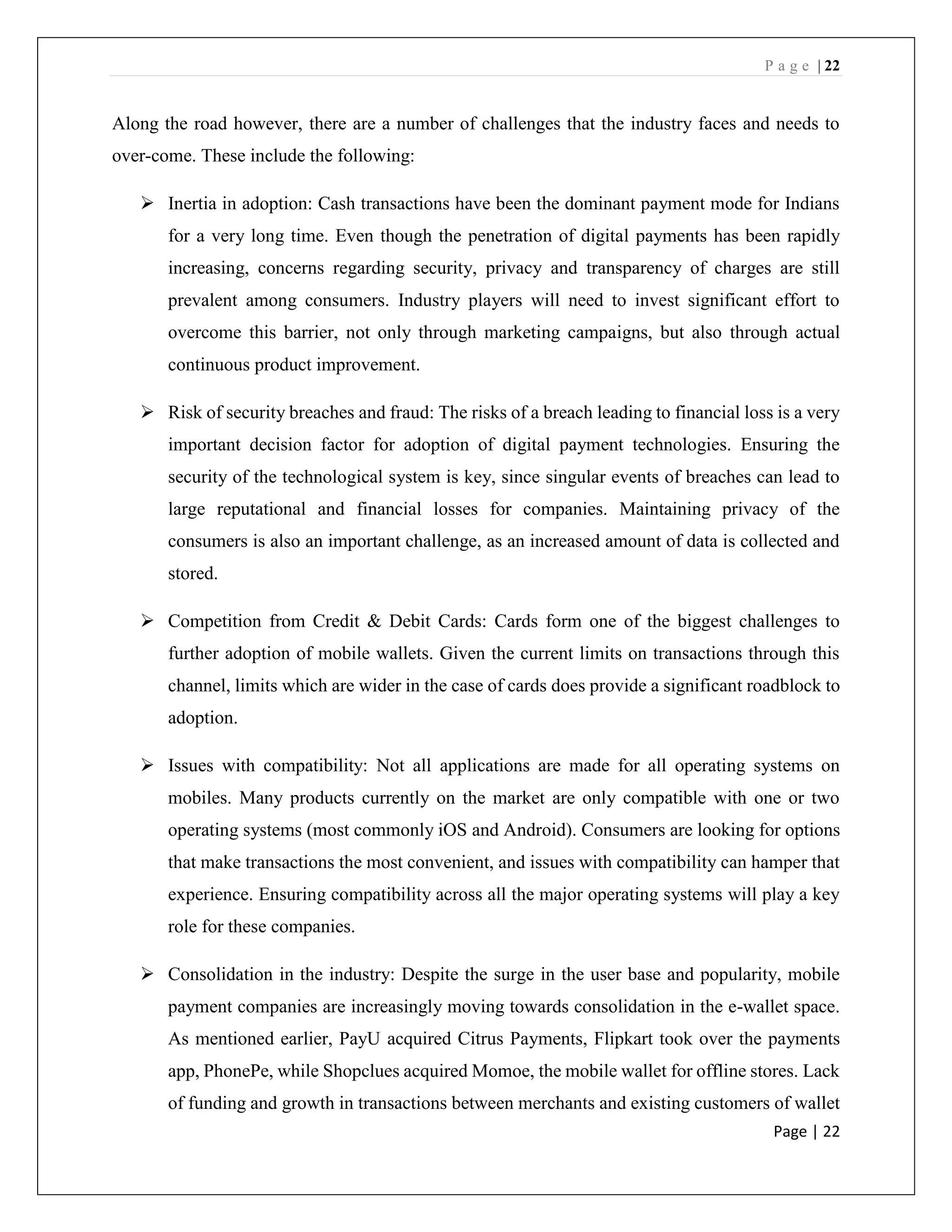 P a g e | 22
Page | 22
Along the road however, there are a number of challenges that the industry faces and needs to
over-come. These include the following:
➢ Inertia in adoption: Cash transactions have been the dominant payment mode for Indians
for a very long time. Even though the penetration of digital payments has been rapidly
increasing, concerns regarding security, privacy and transparency of charges are still
prevalent among consumers. Industry players will need to invest significant effort to
overcome this barrier, not only through marketing campaigns, but also through actual
continuous product improvement.
➢ Risk of security breaches and fraud: The risks of a breach leading to financial loss is a very
important decision factor for adoption of digital payment technologies. Ensuring the
security of the technological system is key, since singular events of breaches can lead to
large reputational and financial losses for companies. Maintaining privacy of the
consumers is also an important challenge, as an increased amount of data is collected and
stored.
➢ Competition from Credit & Debit Cards: Cards form one of the biggest challenges to
further adoption of mobile wallets. Given the current limits on transactions through this
channel, limits which are wider in the case of cards does provide a significant roadblock to
adoption.
➢ Issues with compatibility: Not all applications are made for all operating systems on
mobiles. Many products currently on the market are only compatible with one or two
operating systems (most commonly iOS and Android). Consumers are looking for options
that make transactions the most convenient, and issues with compatibility can hamper that
experience. Ensuring compatibility across all the major operating systems will play a key
role for these companies.
➢ Consolidation in the industry: Despite the surge in the user base and popularity, mobile
payment companies are increasingly moving towards consolidation in the e-wallet space.
As mentioned earlier, PayU acquired Citrus Payments, Flipkart took over the payments
app, PhonePe, while Shopclues acquired Momoe, the mobile wallet for offline stores. Lack
of funding and growth in transactions between merchants and existing customers of wallet
 