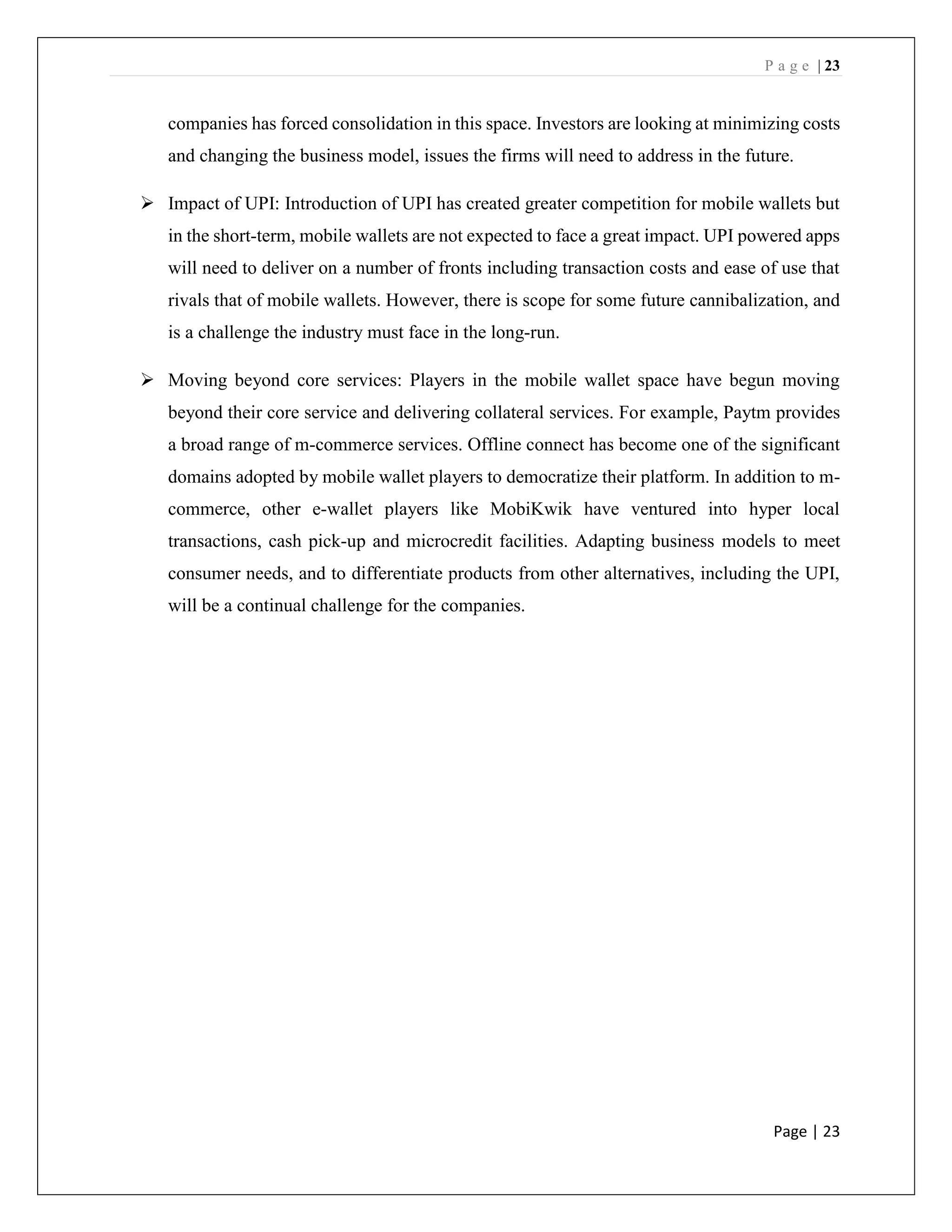 P a g e | 23
Page | 23
companies has forced consolidation in this space. Investors are looking at minimizing costs
and changing the business model, issues the firms will need to address in the future.
➢ Impact of UPI: Introduction of UPI has created greater competition for mobile wallets but
in the short-term, mobile wallets are not expected to face a great impact. UPI powered apps
will need to deliver on a number of fronts including transaction costs and ease of use that
rivals that of mobile wallets. However, there is scope for some future cannibalization, and
is a challenge the industry must face in the long-run.
➢ Moving beyond core services: Players in the mobile wallet space have begun moving
beyond their core service and delivering collateral services. For example, Paytm provides
a broad range of m-commerce services. Offline connect has become one of the significant
domains adopted by mobile wallet players to democratize their platform. In addition to m-
commerce, other e-wallet players like MobiKwik have ventured into hyper local
transactions, cash pick-up and microcredit facilities. Adapting business models to meet
consumer needs, and to differentiate products from other alternatives, including the UPI,
will be a continual challenge for the companies.
 