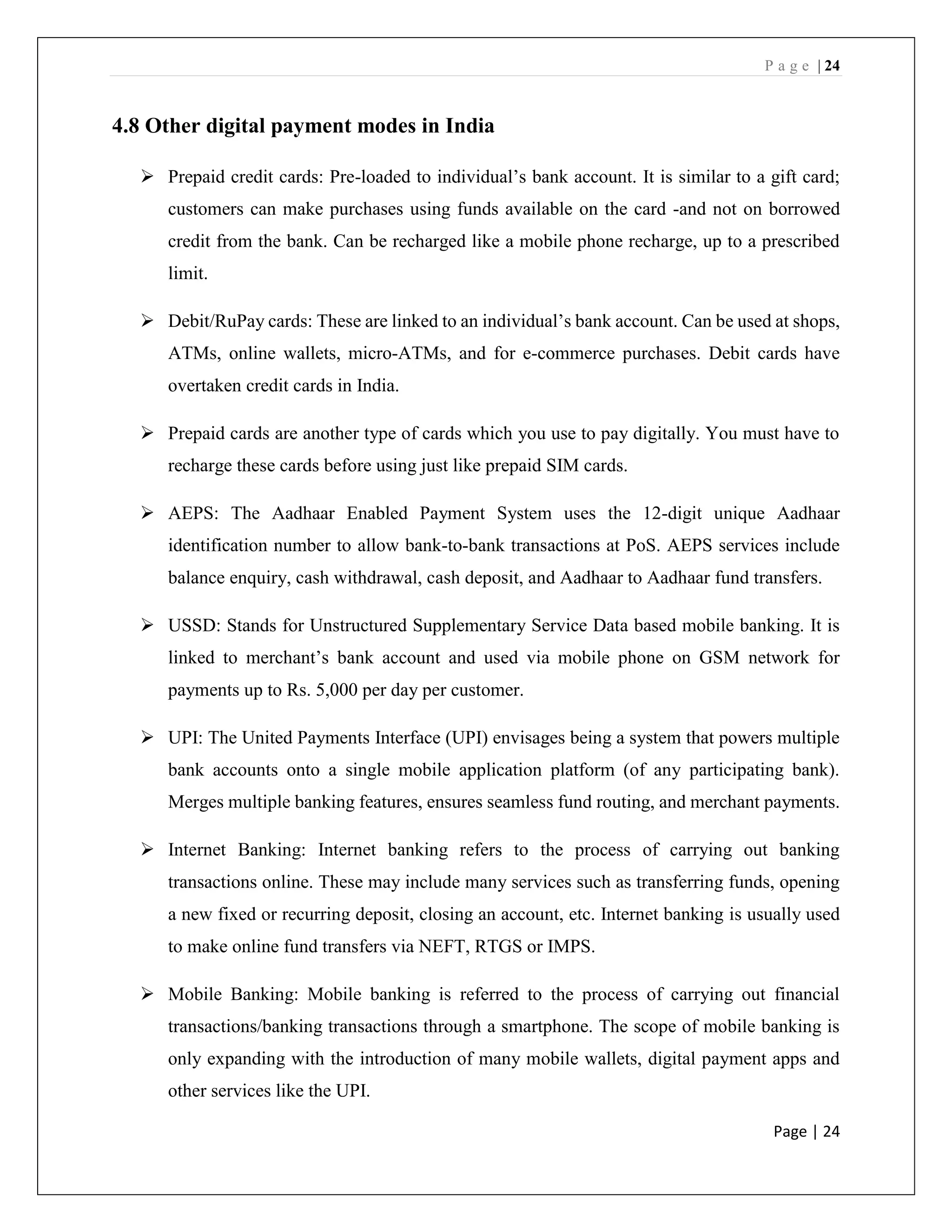 P a g e | 24
Page | 24
4.8 Other digital payment modes in India
➢ Prepaid credit cards: Pre-loaded to individual’s bank account. It is similar to a gift card;
customers can make purchases using funds available on the card -and not on borrowed
credit from the bank. Can be recharged like a mobile phone recharge, up to a prescribed
limit.
➢ Debit/RuPay cards: These are linked to an individual’s bank account. Can be used at shops,
ATMs, online wallets, micro-ATMs, and for e-commerce purchases. Debit cards have
overtaken credit cards in India.
➢ Prepaid cards are another type of cards which you use to pay digitally. You must have to
recharge these cards before using just like prepaid SIM cards.
➢ AEPS: The Aadhaar Enabled Payment System uses the 12-digit unique Aadhaar
identification number to allow bank-to-bank transactions at PoS. AEPS services include
balance enquiry, cash withdrawal, cash deposit, and Aadhaar to Aadhaar fund transfers.
➢ USSD: Stands for Unstructured Supplementary Service Data based mobile banking. It is
linked to merchant’s bank account and used via mobile phone on GSM network for
payments up to Rs. 5,000 per day per customer.
➢ UPI: The United Payments Interface (UPI) envisages being a system that powers multiple
bank accounts onto a single mobile application platform (of any participating bank).
Merges multiple banking features, ensures seamless fund routing, and merchant payments.
➢ Internet Banking: Internet banking refers to the process of carrying out banking
transactions online. These may include many services such as transferring funds, opening
a new fixed or recurring deposit, closing an account, etc. Internet banking is usually used
to make online fund transfers via NEFT, RTGS or IMPS.
➢ Mobile Banking: Mobile banking is referred to the process of carrying out financial
transactions/banking transactions through a smartphone. The scope of mobile banking is
only expanding with the introduction of many mobile wallets, digital payment apps and
other services like the UPI.
 