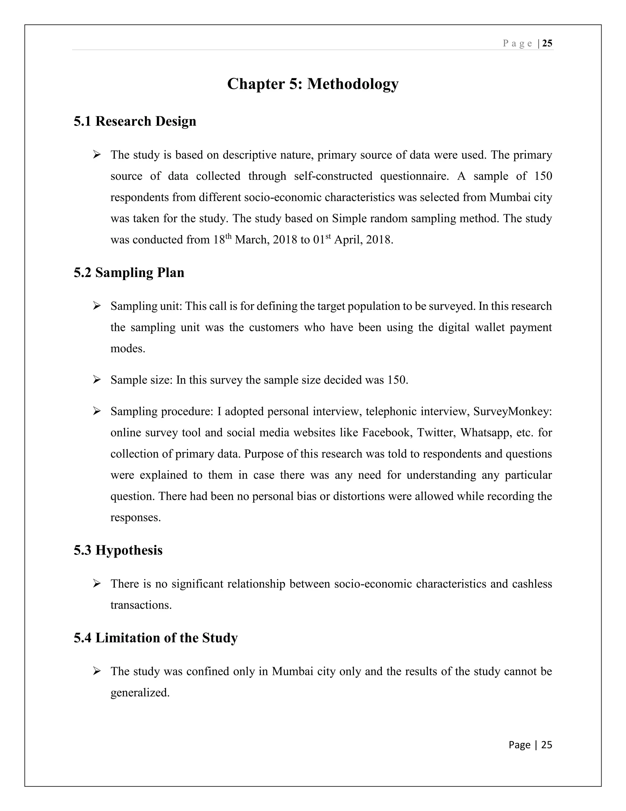 P a g e | 25
Page | 25
Chapter 5: Methodology
5.1 Research Design
➢ The study is based on descriptive nature, primary source of data were used. The primary
source of data collected through self-constructed questionnaire. A sample of 150
respondents from different socio-economic characteristics was selected from Mumbai city
was taken for the study. The study based on Simple random sampling method. The study
was conducted from 18th
March, 2018 to 01st
April, 2018.
5.2 Sampling Plan
➢ Sampling unit: This call is for defining the target population to be surveyed. In this research
the sampling unit was the customers who have been using the digital wallet payment
modes.
➢ Sample size: In this survey the sample size decided was 150.
➢ Sampling procedure: I adopted personal interview, telephonic interview, SurveyMonkey:
online survey tool and social media websites like Facebook, Twitter, Whatsapp, etc. for
collection of primary data. Purpose of this research was told to respondents and questions
were explained to them in case there was any need for understanding any particular
question. There had been no personal bias or distortions were allowed while recording the
responses.
5.3 Hypothesis
➢ There is no significant relationship between socio-economic characteristics and cashless
transactions.
5.4 Limitation of the Study
➢ The study was confined only in Mumbai city only and the results of the study cannot be
generalized.
 