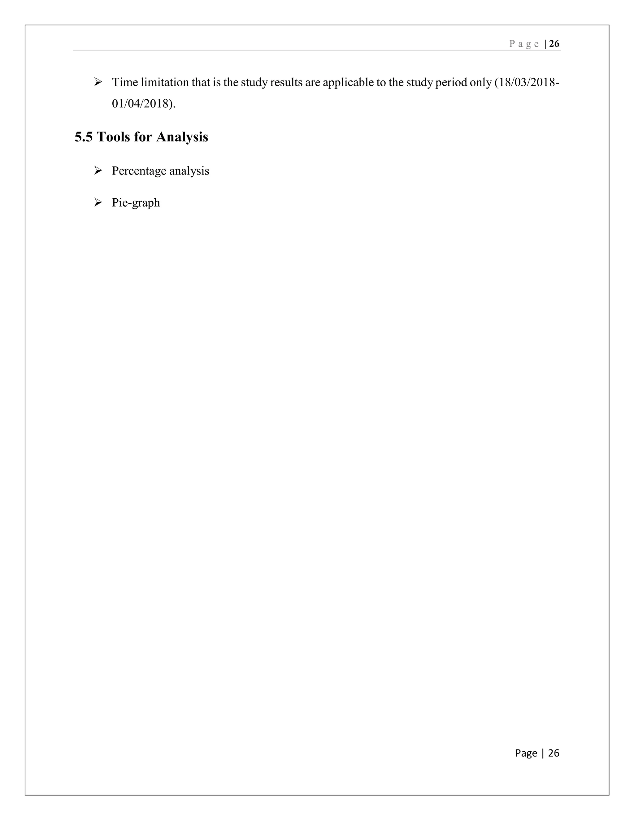 P a g e | 26
Page | 26
➢ Time limitation that is the study results are applicable to the study period only (18/03/2018-
01/04/2018).
5.5 Tools for Analysis
➢ Percentage analysis
➢ Pie-graph
 