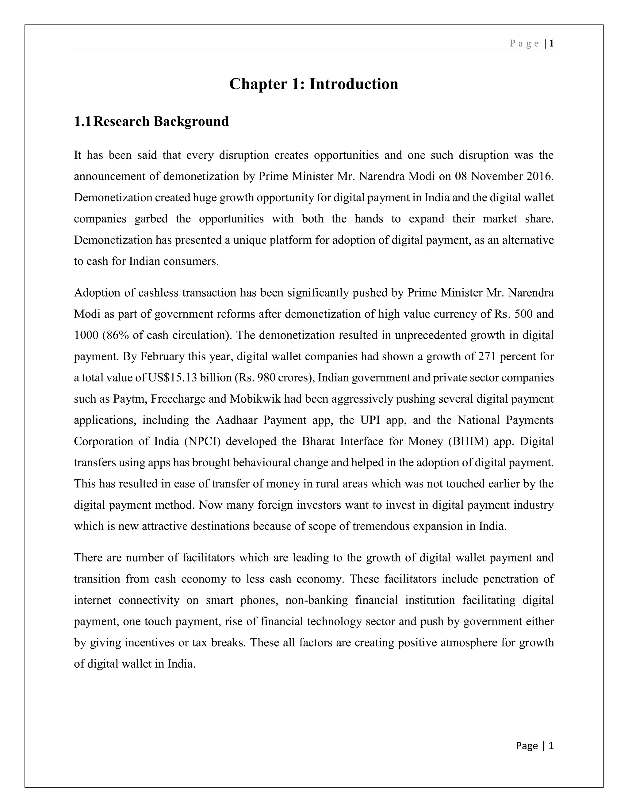 P a g e | 1
Page | 1
Chapter 1: Introduction
1.1Research Background
It has been said that every disruption creates opportunities and one such disruption was the
announcement of demonetization by Prime Minister Mr. Narendra Modi on 08 November 2016.
Demonetization created huge growth opportunity for digital payment in India and the digital wallet
companies garbed the opportunities with both the hands to expand their market share.
Demonetization has presented a unique platform for adoption of digital payment, as an alternative
to cash for Indian consumers.
Adoption of cashless transaction has been significantly pushed by Prime Minister Mr. Narendra
Modi as part of government reforms after demonetization of high value currency of Rs. 500 and
1000 (86% of cash circulation). The demonetization resulted in unprecedented growth in digital
payment. By February this year, digital wallet companies had shown a growth of 271 percent for
a total value of US$15.13 billion (Rs. 980 crores), Indian government and private sector companies
such as Paytm, Freecharge and Mobikwik had been aggressively pushing several digital payment
applications, including the Aadhaar Payment app, the UPI app, and the National Payments
Corporation of India (NPCI) developed the Bharat Interface for Money (BHIM) app. Digital
transfers using apps has brought behavioural change and helped in the adoption of digital payment.
This has resulted in ease of transfer of money in rural areas which was not touched earlier by the
digital payment method. Now many foreign investors want to invest in digital payment industry
which is new attractive destinations because of scope of tremendous expansion in India.
There are number of facilitators which are leading to the growth of digital wallet payment and
transition from cash economy to less cash economy. These facilitators include penetration of
internet connectivity on smart phones, non-banking financial institution facilitating digital
payment, one touch payment, rise of financial technology sector and push by government either
by giving incentives or tax breaks. These all factors are creating positive atmosphere for growth
of digital wallet in India.
 