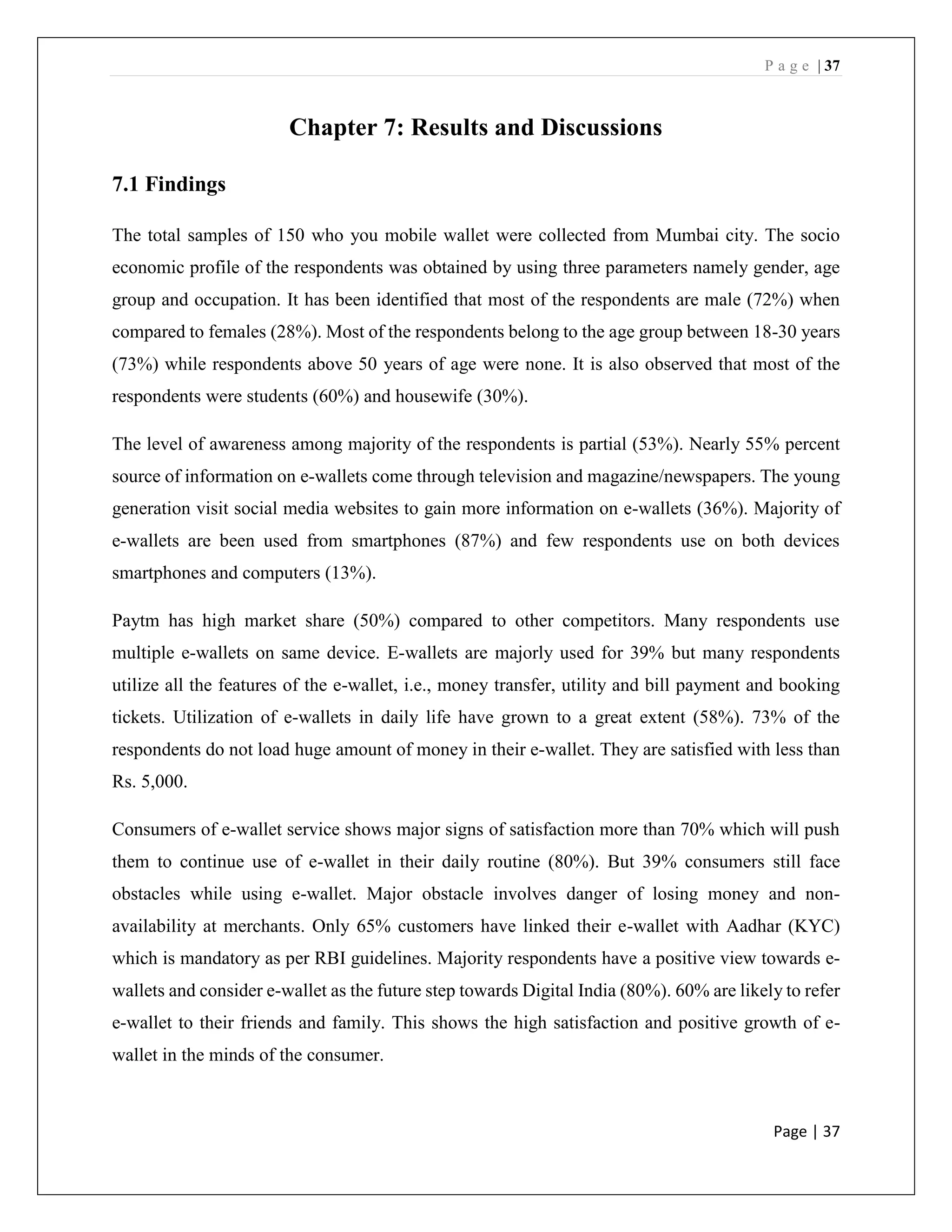P a g e | 37
Page | 37
Chapter 7: Results and Discussions
7.1 Findings
The total samples of 150 who you mobile wallet were collected from Mumbai city. The socio
economic profile of the respondents was obtained by using three parameters namely gender, age
group and occupation. It has been identified that most of the respondents are male (72%) when
compared to females (28%). Most of the respondents belong to the age group between 18-30 years
(73%) while respondents above 50 years of age were none. It is also observed that most of the
respondents were students (60%) and housewife (30%).
The level of awareness among majority of the respondents is partial (53%). Nearly 55% percent
source of information on e-wallets come through television and magazine/newspapers. The young
generation visit social media websites to gain more information on e-wallets (36%). Majority of
e-wallets are been used from smartphones (87%) and few respondents use on both devices
smartphones and computers (13%).
Paytm has high market share (50%) compared to other competitors. Many respondents use
multiple e-wallets on same device. E-wallets are majorly used for 39% but many respondents
utilize all the features of the e-wallet, i.e., money transfer, utility and bill payment and booking
tickets. Utilization of e-wallets in daily life have grown to a great extent (58%). 73% of the
respondents do not load huge amount of money in their e-wallet. They are satisfied with less than
Rs. 5,000.
Consumers of e-wallet service shows major signs of satisfaction more than 70% which will push
them to continue use of e-wallet in their daily routine (80%). But 39% consumers still face
obstacles while using e-wallet. Major obstacle involves danger of losing money and non-
availability at merchants. Only 65% customers have linked their e-wallet with Aadhar (KYC)
which is mandatory as per RBI guidelines. Majority respondents have a positive view towards e-
wallets and consider e-wallet as the future step towards Digital India (80%). 60% are likely to refer
e-wallet to their friends and family. This shows the high satisfaction and positive growth of e-
wallet in the minds of the consumer.
 