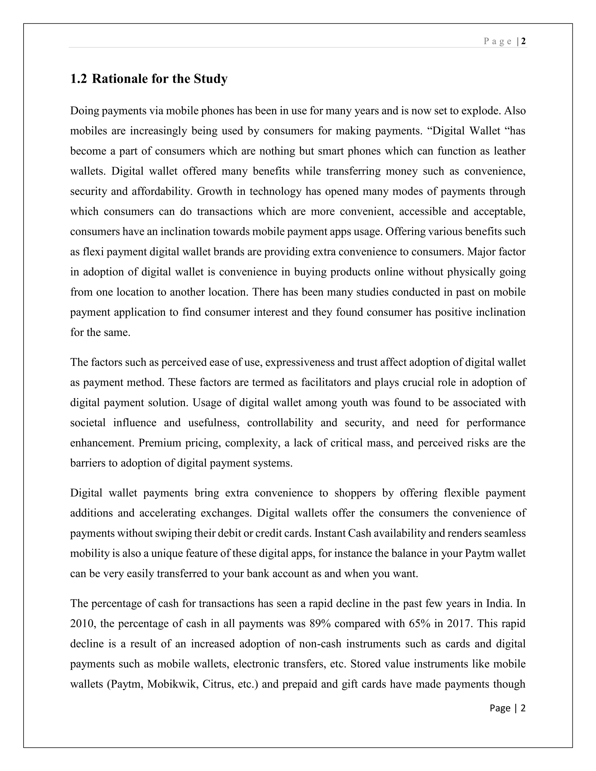 P a g e | 2
Page | 2
1.2 Rationale for the Study
Doing payments via mobile phones has been in use for many years and is now set to explode. Also
mobiles are increasingly being used by consumers for making payments. “Digital Wallet “has
become a part of consumers which are nothing but smart phones which can function as leather
wallets. Digital wallet offered many benefits while transferring money such as convenience,
security and affordability. Growth in technology has opened many modes of payments through
which consumers can do transactions which are more convenient, accessible and acceptable,
consumers have an inclination towards mobile payment apps usage. Offering various benefits such
as flexi payment digital wallet brands are providing extra convenience to consumers. Major factor
in adoption of digital wallet is convenience in buying products online without physically going
from one location to another location. There has been many studies conducted in past on mobile
payment application to find consumer interest and they found consumer has positive inclination
for the same.
The factors such as perceived ease of use, expressiveness and trust affect adoption of digital wallet
as payment method. These factors are termed as facilitators and plays crucial role in adoption of
digital payment solution. Usage of digital wallet among youth was found to be associated with
societal influence and usefulness, controllability and security, and need for performance
enhancement. Premium pricing, complexity, a lack of critical mass, and perceived risks are the
barriers to adoption of digital payment systems.
Digital wallet payments bring extra convenience to shoppers by offering flexible payment
additions and accelerating exchanges. Digital wallets offer the consumers the convenience of
payments without swiping their debit or credit cards. Instant Cash availability and renders seamless
mobility is also a unique feature of these digital apps, for instance the balance in your Paytm wallet
can be very easily transferred to your bank account as and when you want.
The percentage of cash for transactions has seen a rapid decline in the past few years in India. In
2010, the percentage of cash in all payments was 89% compared with 65% in 2017. This rapid
decline is a result of an increased adoption of non-cash instruments such as cards and digital
payments such as mobile wallets, electronic transfers, etc. Stored value instruments like mobile
wallets (Paytm, Mobikwik, Citrus, etc.) and prepaid and gift cards have made payments though
 