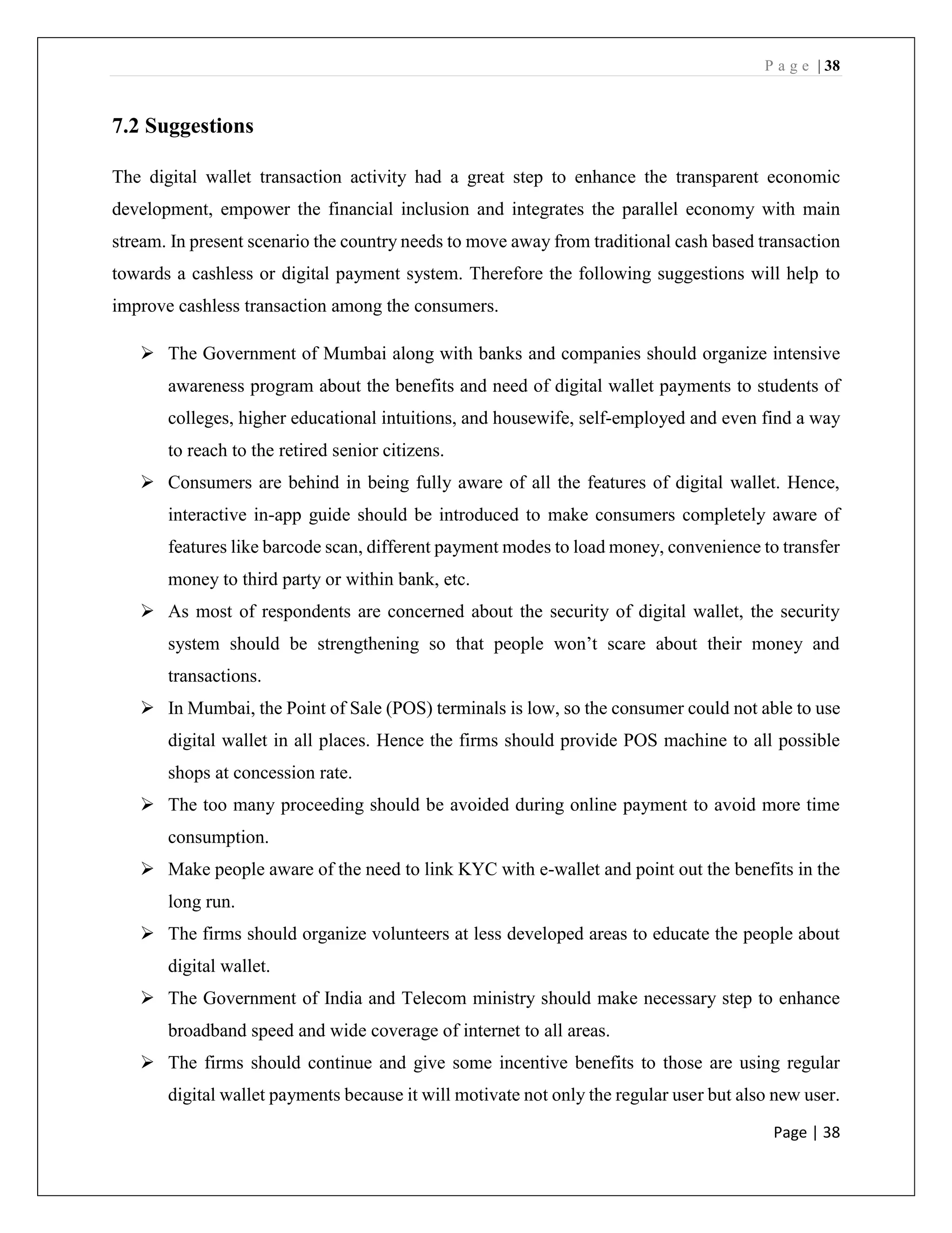 P a g e | 38
Page | 38
7.2 Suggestions
The digital wallet transaction activity had a great step to enhance the transparent economic
development, empower the financial inclusion and integrates the parallel economy with main
stream. In present scenario the country needs to move away from traditional cash based transaction
towards a cashless or digital payment system. Therefore the following suggestions will help to
improve cashless transaction among the consumers.
➢ The Government of Mumbai along with banks and companies should organize intensive
awareness program about the benefits and need of digital wallet payments to students of
colleges, higher educational intuitions, and housewife, self-employed and even find a way
to reach to the retired senior citizens.
➢ Consumers are behind in being fully aware of all the features of digital wallet. Hence,
interactive in-app guide should be introduced to make consumers completely aware of
features like barcode scan, different payment modes to load money, convenience to transfer
money to third party or within bank, etc.
➢ As most of respondents are concerned about the security of digital wallet, the security
system should be strengthening so that people won’t scare about their money and
transactions.
➢ In Mumbai, the Point of Sale (POS) terminals is low, so the consumer could not able to use
digital wallet in all places. Hence the firms should provide POS machine to all possible
shops at concession rate.
➢ The too many proceeding should be avoided during online payment to avoid more time
consumption.
➢ Make people aware of the need to link KYC with e-wallet and point out the benefits in the
long run.
➢ The firms should organize volunteers at less developed areas to educate the people about
digital wallet.
➢ The Government of India and Telecom ministry should make necessary step to enhance
broadband speed and wide coverage of internet to all areas.
➢ The firms should continue and give some incentive benefits to those are using regular
digital wallet payments because it will motivate not only the regular user but also new user.
 
