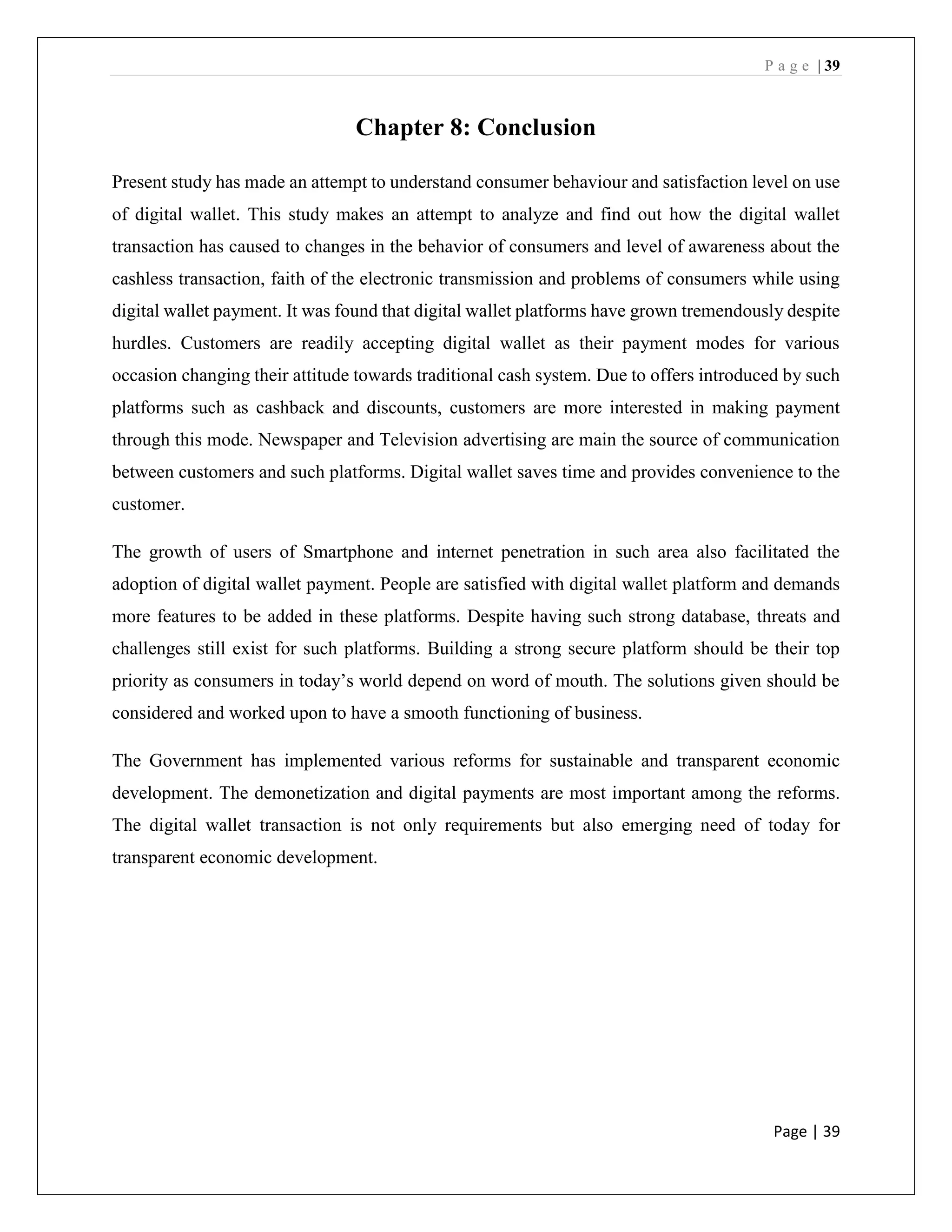 P a g e | 39
Page | 39
Chapter 8: Conclusion
Present study has made an attempt to understand consumer behaviour and satisfaction level on use
of digital wallet. This study makes an attempt to analyze and find out how the digital wallet
transaction has caused to changes in the behavior of consumers and level of awareness about the
cashless transaction, faith of the electronic transmission and problems of consumers while using
digital wallet payment. It was found that digital wallet platforms have grown tremendously despite
hurdles. Customers are readily accepting digital wallet as their payment modes for various
occasion changing their attitude towards traditional cash system. Due to offers introduced by such
platforms such as cashback and discounts, customers are more interested in making payment
through this mode. Newspaper and Television advertising are main the source of communication
between customers and such platforms. Digital wallet saves time and provides convenience to the
customer.
The growth of users of Smartphone and internet penetration in such area also facilitated the
adoption of digital wallet payment. People are satisfied with digital wallet platform and demands
more features to be added in these platforms. Despite having such strong database, threats and
challenges still exist for such platforms. Building a strong secure platform should be their top
priority as consumers in today’s world depend on word of mouth. The solutions given should be
considered and worked upon to have a smooth functioning of business.
The Government has implemented various reforms for sustainable and transparent economic
development. The demonetization and digital payments are most important among the reforms.
The digital wallet transaction is not only requirements but also emerging need of today for
transparent economic development.
 