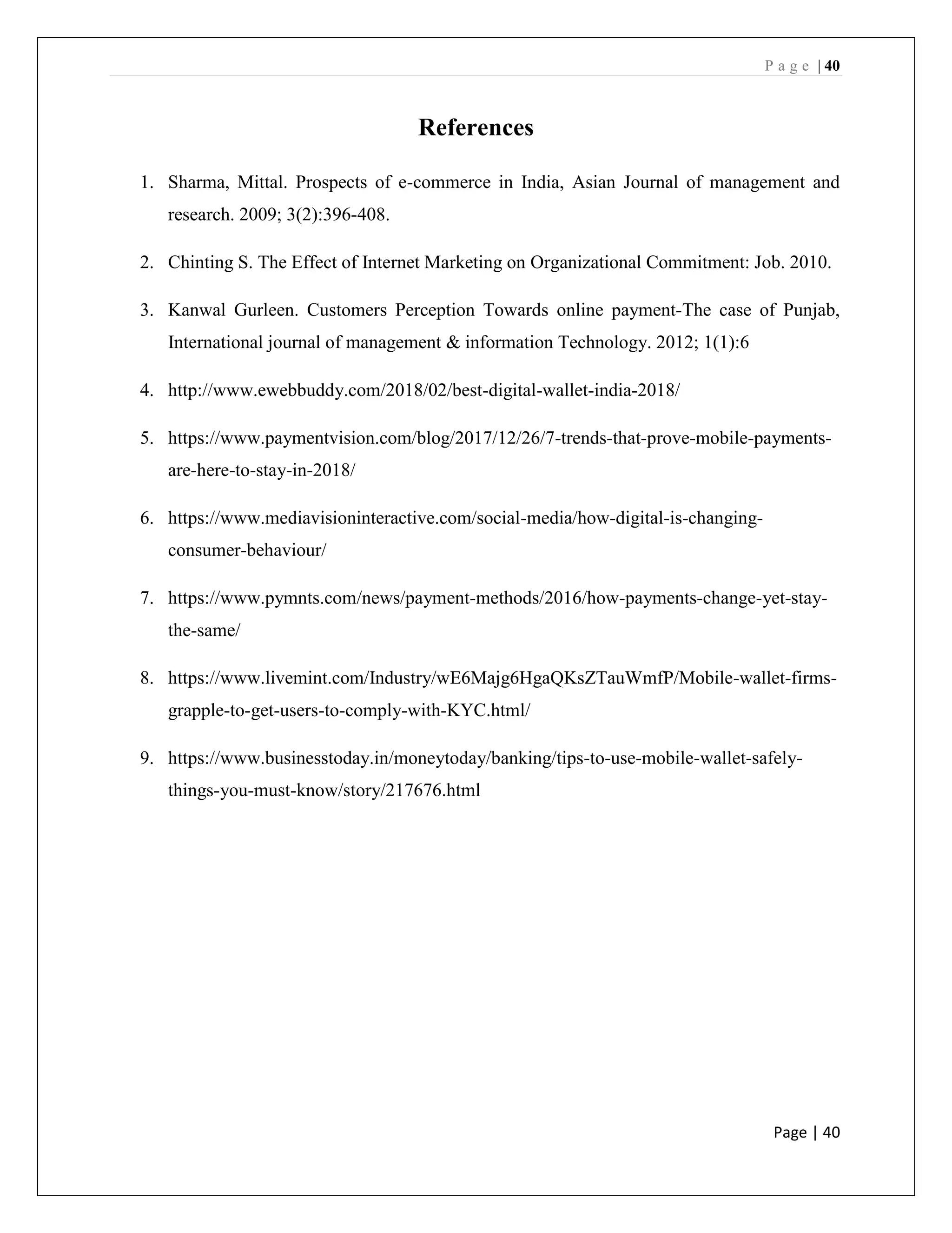 P a g e | 40
Page | 40
References
1. Sharma, Mittal. Prospects of e-commerce in India, Asian Journal of management and
research. 2009; 3(2):396-408.
2. Chinting S. The Effect of Internet Marketing on Organizational Commitment: Job. 2010.
3. Kanwal Gurleen. Customers Perception Towards online payment-The case of Punjab,
International journal of management & information Technology. 2012; 1(1):6
4. http://www.ewebbuddy.com/2018/02/best-digital-wallet-india-2018/
5. https://www.paymentvision.com/blog/2017/12/26/7-trends-that-prove-mobile-payments-
are-here-to-stay-in-2018/
6. https://www.mediavisioninteractive.com/social-media/how-digital-is-changing-
consumer-behaviour/
7. https://www.pymnts.com/news/payment-methods/2016/how-payments-change-yet-stay-
the-same/
8. https://www.livemint.com/Industry/wE6Majg6HgaQKsZTauWmfP/Mobile-wallet-firms-
grapple-to-get-users-to-comply-with-KYC.html/
9. https://www.businesstoday.in/moneytoday/banking/tips-to-use-mobile-wallet-safely-
things-you-must-know/story/217676.html
 
