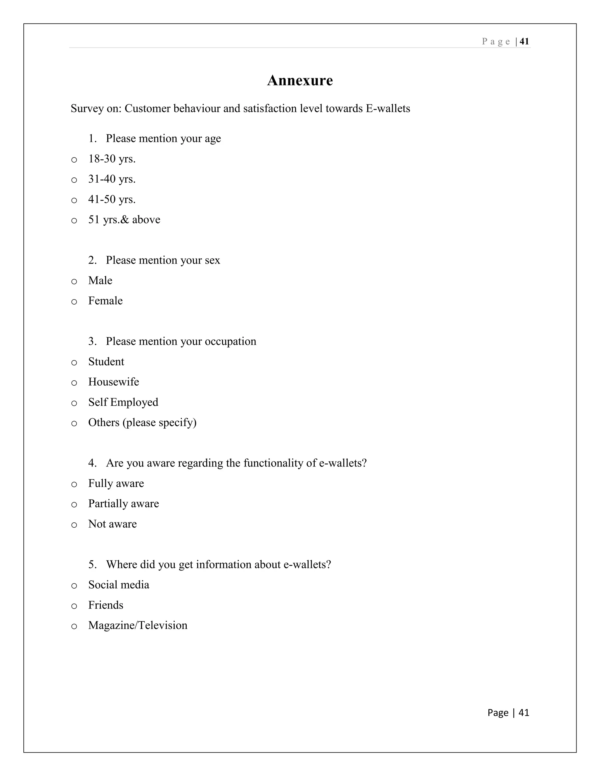 P a g e | 41
Page | 41
Annexure
Survey on: Customer behaviour and satisfaction level towards E-wallets
1. Please mention your age
o 18-30 yrs.
o 31-40 yrs.
o 41-50 yrs.
o 51 yrs.& above
2. Please mention your sex
o Male
o Female
3. Please mention your occupation
o Student
o Housewife
o Self Employed
o Others (please specify)
4. Are you aware regarding the functionality of e-wallets?
o Fully aware
o Partially aware
o Not aware
5. Where did you get information about e-wallets?
o Social media
o Friends
o Magazine/Television
 