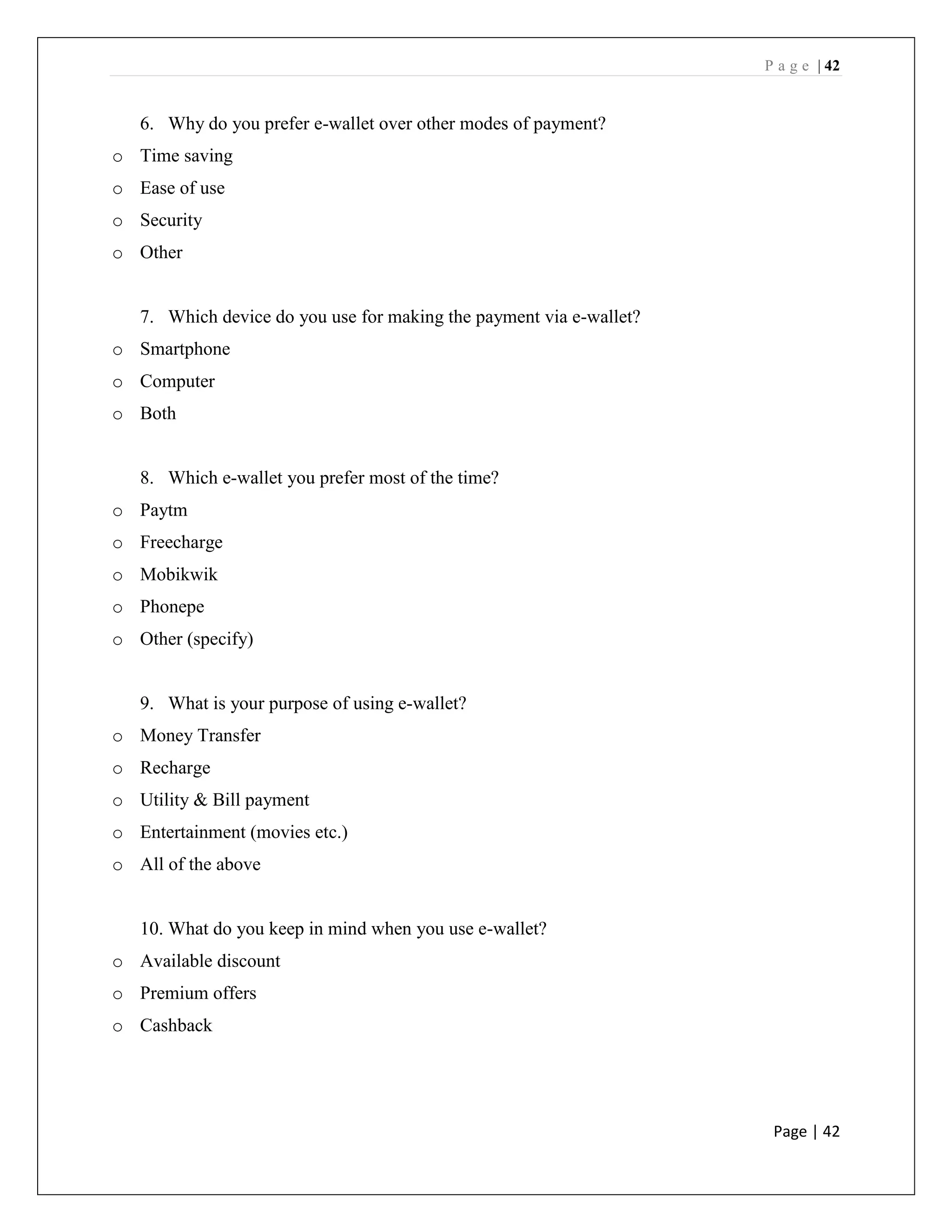 P a g e | 42
Page | 42
6. Why do you prefer e-wallet over other modes of payment?
o Time saving
o Ease of use
o Security
o Other
7. Which device do you use for making the payment via e-wallet?
o Smartphone
o Computer
o Both
8. Which e-wallet you prefer most of the time?
o Paytm
o Freecharge
o Mobikwik
o Phonepe
o Other (specify)
9. What is your purpose of using e-wallet?
o Money Transfer
o Recharge
o Utility & Bill payment
o Entertainment (movies etc.)
o All of the above
10. What do you keep in mind when you use e-wallet?
o Available discount
o Premium offers
o Cashback
 