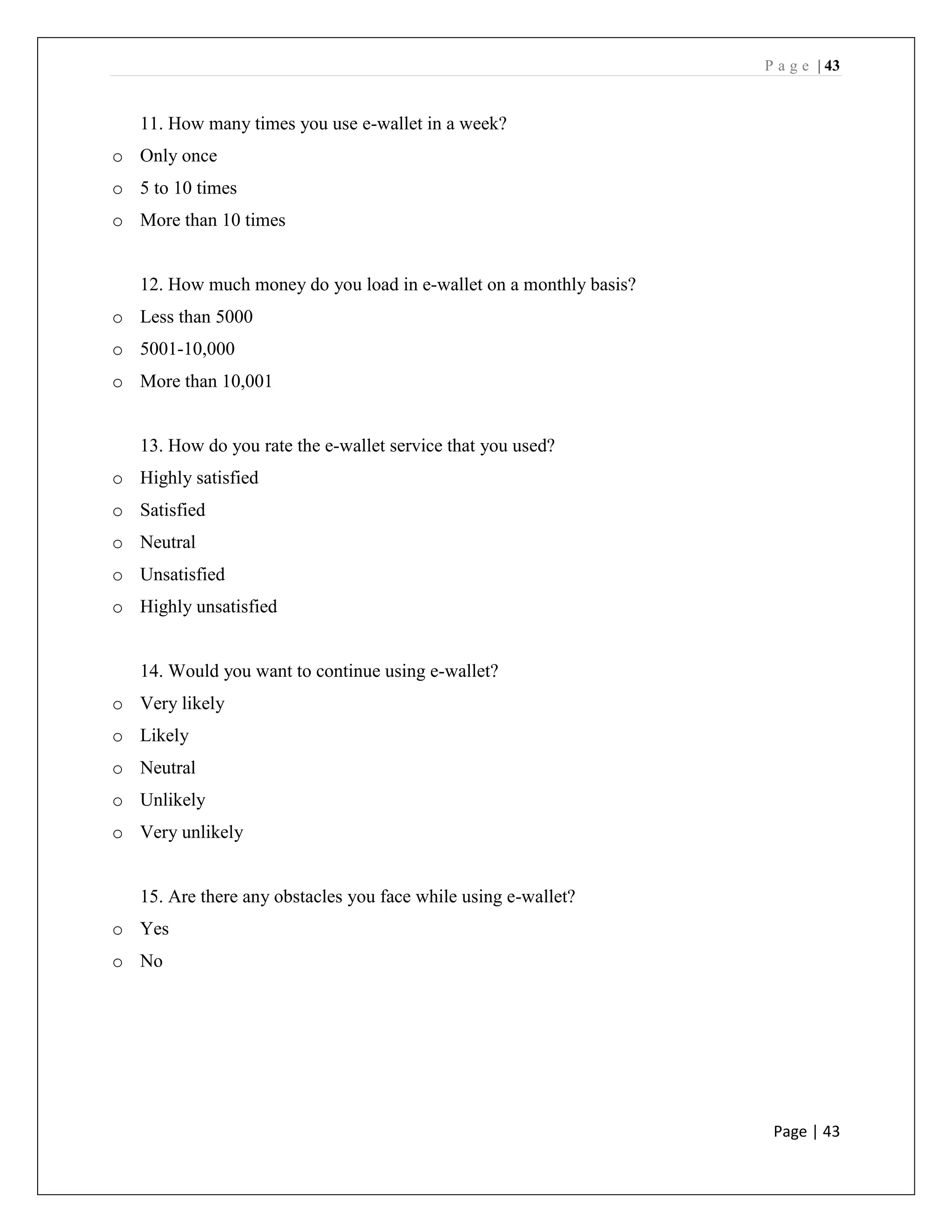 P a g e | 43
Page | 43
11. How many times you use e-wallet in a week?
o Only once
o 5 to 10 times
o More than 10 times
12. How much money do you load in e-wallet on a monthly basis?
o Less than 5000
o 5001-10,000
o More than 10,001
13. How do you rate the e-wallet service that you used?
o Highly satisfied
o Satisfied
o Neutral
o Unsatisfied
o Highly unsatisfied
14. Would you want to continue using e-wallet?
o Very likely
o Likely
o Neutral
o Unlikely
o Very unlikely
15. Are there any obstacles you face while using e-wallet?
o Yes
o No
 