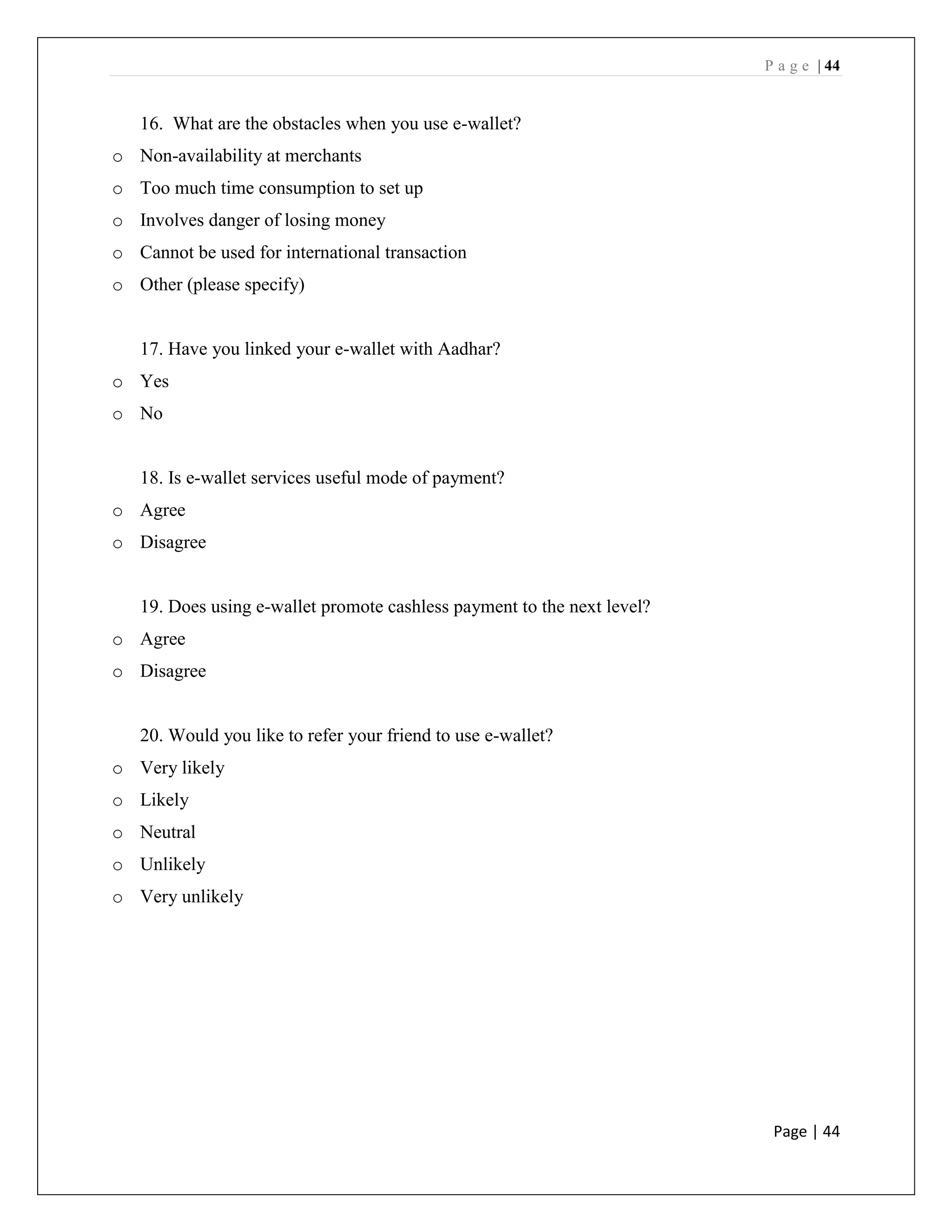 P a g e | 44
Page | 44
16. What are the obstacles when you use e-wallet?
o Non-availability at merchants
o Too much time consumption to set up
o Involves danger of losing money
o Cannot be used for international transaction
o Other (please specify)
17. Have you linked your e-wallet with Aadhar?
o Yes
o No
18. Is e-wallet services useful mode of payment?
o Agree
o Disagree
19. Does using e-wallet promote cashless payment to the next level?
o Agree
o Disagree
20. Would you like to refer your friend to use e-wallet?
o Very likely
o Likely
o Neutral
o Unlikely
o Very unlikely
 