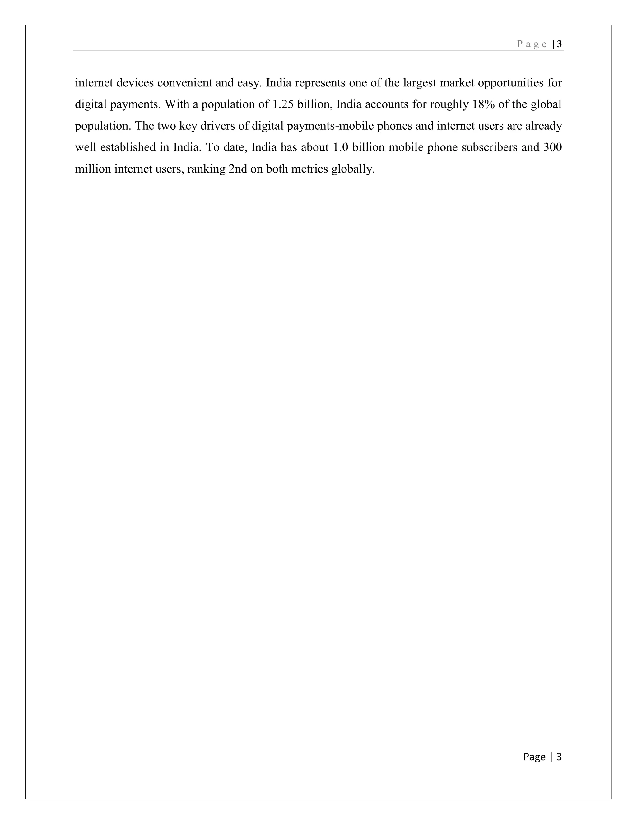 P a g e | 3
Page | 3
internet devices convenient and easy. India represents one of the largest market opportunities for
digital payments. With a population of 1.25 billion, India accounts for roughly 18% of the global
population. The two key drivers of digital payments-mobile phones and internet users are already
well established in India. To date, India has about 1.0 billion mobile phone subscribers and 300
million internet users, ranking 2nd on both metrics globally.
 