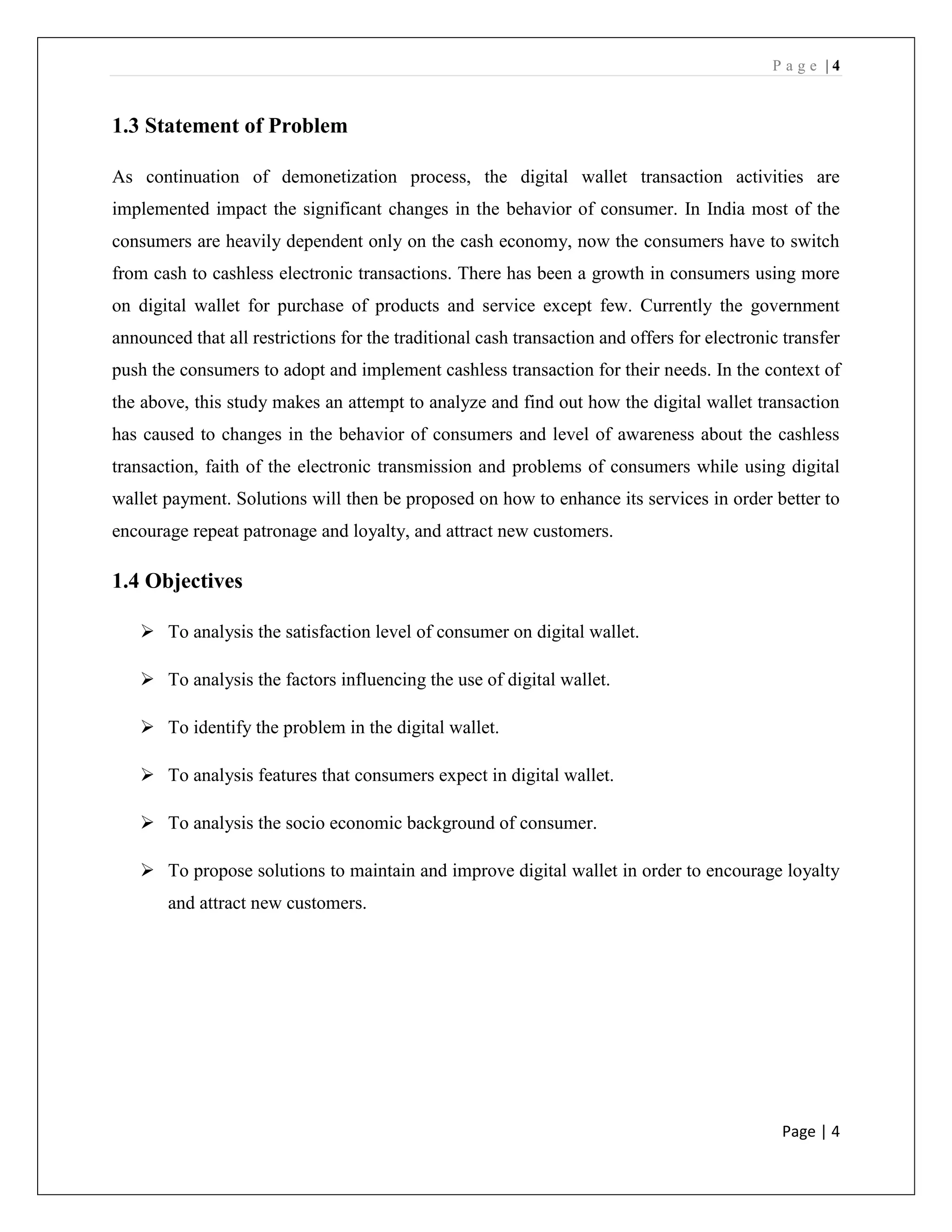 P a g e | 4
Page | 4
1.3 Statement of Problem
As continuation of demonetization process, the digital wallet transaction activities are
implemented impact the significant changes in the behavior of consumer. In India most of the
consumers are heavily dependent only on the cash economy, now the consumers have to switch
from cash to cashless electronic transactions. There has been a growth in consumers using more
on digital wallet for purchase of products and service except few. Currently the government
announced that all restrictions for the traditional cash transaction and offers for electronic transfer
push the consumers to adopt and implement cashless transaction for their needs. In the context of
the above, this study makes an attempt to analyze and find out how the digital wallet transaction
has caused to changes in the behavior of consumers and level of awareness about the cashless
transaction, faith of the electronic transmission and problems of consumers while using digital
wallet payment. Solutions will then be proposed on how to enhance its services in order better to
encourage repeat patronage and loyalty, and attract new customers.
1.4 Objectives
➢ To analysis the satisfaction level of consumer on digital wallet.
➢ To analysis the factors influencing the use of digital wallet.
➢ To identify the problem in the digital wallet.
➢ To analysis features that consumers expect in digital wallet.
➢ To analysis the socio economic background of consumer.
➢ To propose solutions to maintain and improve digital wallet in order to encourage loyalty
and attract new customers.
 