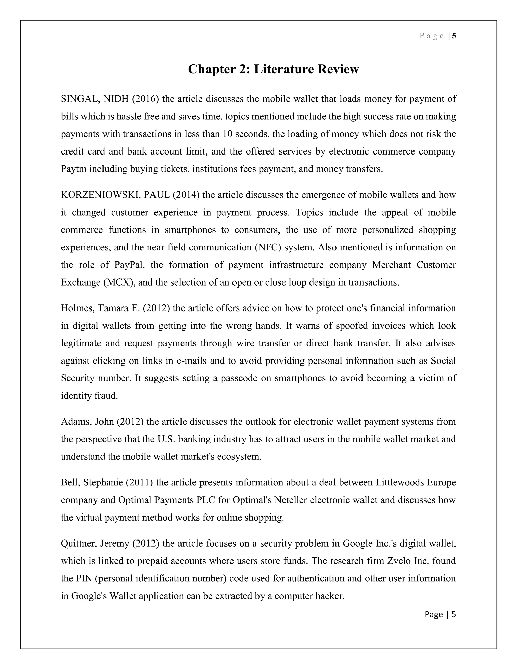 P a g e | 5
Page | 5
Chapter 2: Literature Review
SINGAL, NIDH (2016) the article discusses the mobile wallet that loads money for payment of
bills which is hassle free and saves time. topics mentioned include the high success rate on making
payments with transactions in less than 10 seconds, the loading of money which does not risk the
credit card and bank account limit, and the offered services by electronic commerce company
Paytm including buying tickets, institutions fees payment, and money transfers.
KORZENIOWSKI, PAUL (2014) the article discusses the emergence of mobile wallets and how
it changed customer experience in payment process. Topics include the appeal of mobile
commerce functions in smartphones to consumers, the use of more personalized shopping
experiences, and the near field communication (NFC) system. Also mentioned is information on
the role of PayPal, the formation of payment infrastructure company Merchant Customer
Exchange (MCX), and the selection of an open or close loop design in transactions.
Holmes, Tamara E. (2012) the article offers advice on how to protect one's financial information
in digital wallets from getting into the wrong hands. It warns of spoofed invoices which look
legitimate and request payments through wire transfer or direct bank transfer. It also advises
against clicking on links in e-mails and to avoid providing personal information such as Social
Security number. It suggests setting a passcode on smartphones to avoid becoming a victim of
identity fraud.
Adams, John (2012) the article discusses the outlook for electronic wallet payment systems from
the perspective that the U.S. banking industry has to attract users in the mobile wallet market and
understand the mobile wallet market's ecosystem.
Bell, Stephanie (2011) the article presents information about a deal between Littlewoods Europe
company and Optimal Payments PLC for Optimal's Neteller electronic wallet and discusses how
the virtual payment method works for online shopping.
Quittner, Jeremy (2012) the article focuses on a security problem in Google Inc.'s digital wallet,
which is linked to prepaid accounts where users store funds. The research firm Zvelo Inc. found
the PIN (personal identification number) code used for authentication and other user information
in Google's Wallet application can be extracted by a computer hacker.
 
