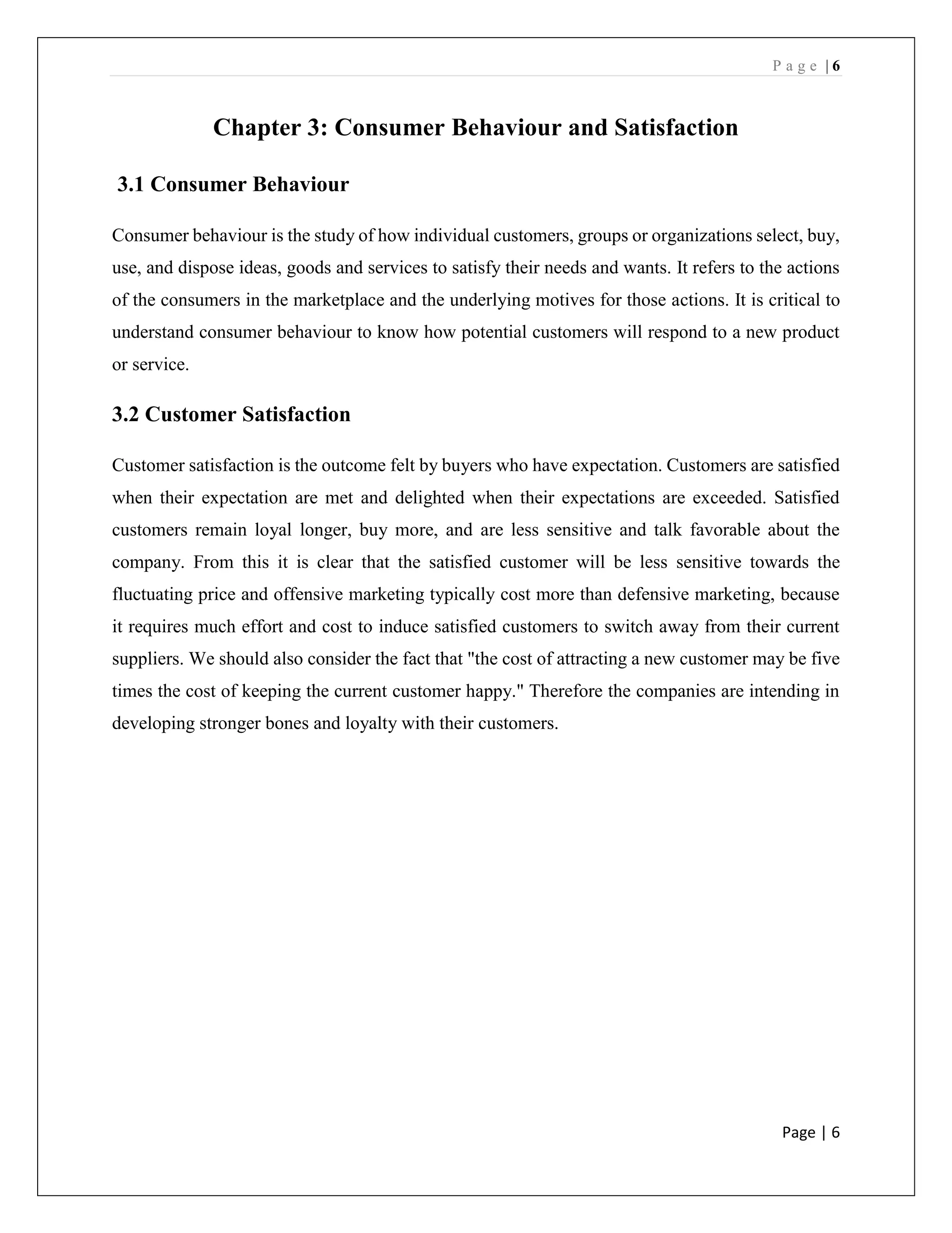 P a g e | 6
Page | 6
Chapter 3: Consumer Behaviour and Satisfaction
3.1 Consumer Behaviour
Consumer behaviour is the study of how individual customers, groups or organizations select, buy,
use, and dispose ideas, goods and services to satisfy their needs and wants. It refers to the actions
of the consumers in the marketplace and the underlying motives for those actions. It is critical to
understand consumer behaviour to know how potential customers will respond to a new product
or service.
3.2 Customer Satisfaction
Customer satisfaction is the outcome felt by buyers who have expectation. Customers are satisfied
when their expectation are met and delighted when their expectations are exceeded. Satisfied
customers remain loyal longer, buy more, and are less sensitive and talk favorable about the
company. From this it is clear that the satisfied customer will be less sensitive towards the
fluctuating price and offensive marketing typically cost more than defensive marketing, because
it requires much effort and cost to induce satisfied customers to switch away from their current
suppliers. We should also consider the fact that "the cost of attracting a new customer may be five
times the cost of keeping the current customer happy." Therefore the companies are intending in
developing stronger bones and loyalty with their customers.
 
