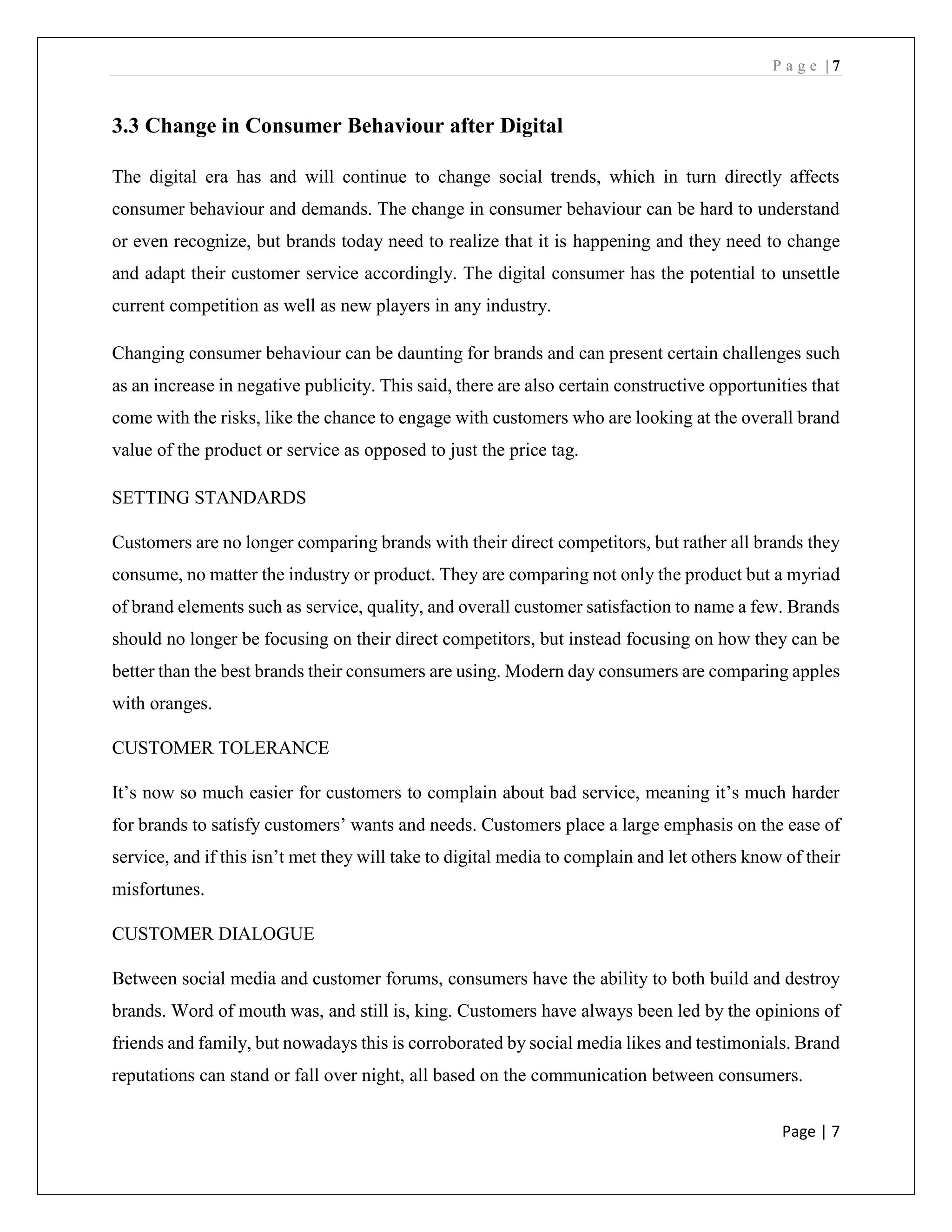 P a g e | 7
Page | 7
3.3 Change in Consumer Behaviour after Digital
The digital era has and will continue to change social trends, which in turn directly affects
consumer behaviour and demands. The change in consumer behaviour can be hard to understand
or even recognize, but brands today need to realize that it is happening and they need to change
and adapt their customer service accordingly. The digital consumer has the potential to unsettle
current competition as well as new players in any industry.
Changing consumer behaviour can be daunting for brands and can present certain challenges such
as an increase in negative publicity. This said, there are also certain constructive opportunities that
come with the risks, like the chance to engage with customers who are looking at the overall brand
value of the product or service as opposed to just the price tag.
SETTING STANDARDS
Customers are no longer comparing brands with their direct competitors, but rather all brands they
consume, no matter the industry or product. They are comparing not only the product but a myriad
of brand elements such as service, quality, and overall customer satisfaction to name a few. Brands
should no longer be focusing on their direct competitors, but instead focusing on how they can be
better than the best brands their consumers are using. Modern day consumers are comparing apples
with oranges.
CUSTOMER TOLERANCE
It’s now so much easier for customers to complain about bad service, meaning it’s much harder
for brands to satisfy customers’ wants and needs. Customers place a large emphasis on the ease of
service, and if this isn’t met they will take to digital media to complain and let others know of their
misfortunes.
CUSTOMER DIALOGUE
Between social media and customer forums, consumers have the ability to both build and destroy
brands. Word of mouth was, and still is, king. Customers have always been led by the opinions of
friends and family, but nowadays this is corroborated by social media likes and testimonials. Brand
reputations can stand or fall over night, all based on the communication between consumers.
 