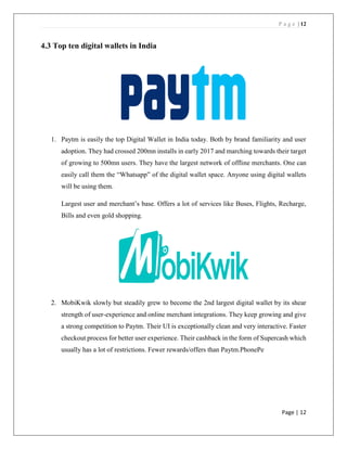P a g e | 12
Page | 12
4.3 Top ten digital wallets in India
1. Paytm is easily the top Digital Wallet in India today. Both by brand familiarity and user
adoption. They had crossed 200mn installs in early 2017 and marching towards their target
of growing to 500mn users. They have the largest network of offline merchants. One can
easily call them the “Whatsapp” of the digital wallet space. Anyone using digital wallets
will be using them.
Largest user and merchant’s base. Offers a lot of services like Buses, Flights, Recharge,
Bills and even gold shopping.
2. MobiKwik slowly but steadily grew to become the 2nd largest digital wallet by its shear
strength of user-experience and online merchant integrations. They keep growing and give
a strong competition to Paytm. Their UI is exceptionally clean and very interactive. Faster
checkout process for better user experience. Their cashback in the form of Supercash which
usually has a lot of restrictions. Fewer rewards/offers than Paytm.PhonePe
 