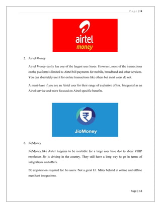 P a g e | 14
Page | 14
5. Airtel Money
Airtel Money easily has one of the largest user bases. However, most of the transactions
on the platform is limited to Airtel bill payments for mobile, broadband and other services.
You can absolutely use it for online transactions like others but most users do not.
A must-have if you are an Airtel user for their range of exclusive offers. Integrated as an
Airtel service and more focused on Airtel specific benefits.
6. JioMoney
JioMoney like Airtel happens to be available for a large user base due to sheer VOIP
revolution Jio is driving in the country. They still have a long way to go in terms of
integrations and offers.
No registration required for Jio users. Not a great UI. Miles behind in online and offline
merchant integrations.
 