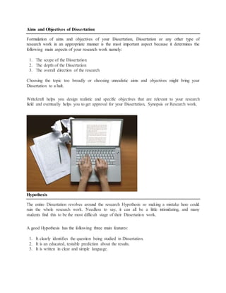 Aims and Objectives of Dissertation
Formulation of aims and objectives of your Dissertation, Dissertation or any other type of
research work in an appropriate manner is the most important aspect because it determines the
following main aspects of your research work namely:
1. The scope of the Dissertation
2. The depth of the Dissertation
3. The overall direction of the research
Choosing the topic too broadly or choosing unrealistic aims and objectives might bring your
Dissertation to a halt.
Writekraft helps you design realistic and specific objectives that are relevant to your research
field and eventually helps you to get approval for your Dissertation, Synopsis or Research work.
Hypothesis
The entire Dissertation revolves around the research Hypothesis so making a mistake here could
ruin the whole research work. Needless to say, it can all be a little intimidating, and many
students find this to be the most difficult stage of their Dissertation work.
A good Hypothesis has the following three main features:
1. It clearly identifies the question being studied in Dissertation.
2. It is an educated, testable prediction about the results.
3. It is written in clear and simple language.
 