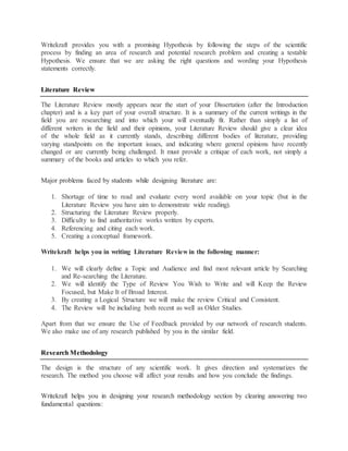 Writekraft provides you with a promising Hypothesis by following the steps of the scientific
process by finding an area of research and potential research problem and creating a testable
Hypothesis. We ensure that we are asking the right questions and wording your Hypothesis
statements correctly.
Literature Review
The Literature Review mostly appears near the start of your Dissertation (after the Introduction
chapter) and is a key part of your overall structure. It is a summary of the current writings in the
field you are researching and into which your will eventually fit. Rather than simply a list of
different writers in the field and their opinions, your Literature Review should give a clear idea
of the whole field as it currently stands, describing different bodies of literature, providing
varying standpoints on the important issues, and indicating where general opinions have recently
changed or are currently being challenged. It must provide a critique of each work, not simply a
summary of the books and articles to which you refer.
Major problems faced by students while designing literature are:
1. Shortage of time to read and evaluate every word available on your topic (but in the
Literature Review you have aim to demonstrate wide reading).
2. Structuring the Literature Review properly.
3. Difficulty to find authoritative works written by experts.
4. Referencing and citing each work.
5. Creating a conceptual framework.
Writekraft helps you in writing Literature Review in the following manner:
1. We will clearly define a Topic and Audience and find most relevant article by Searching
and Re-searching the Literature.
2. We will identify the Type of Review You Wish to Write and will Keep the Review
Focused, but Make It of Broad Interest.
3. By creating a Logical Structure we will make the review Critical and Consistent.
4. The Review will be including both recent as well as Older Studies.
Apart from that we ensure the Use of Feedback provided by our network of research students.
We also make use of any research published by you in the similar field.
Research Methodology
The design is the structure of any scientific work. It gives direction and systematizes the
research. The method you choose will affect your results and how you conclude the findings.
Writekraft helps you in designing your research methodology section by clearing answering two
fundamental questions:
 