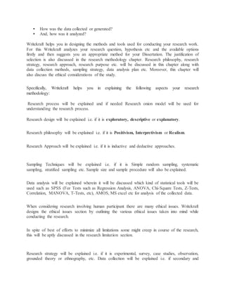  How was the data collected or generated?
 And, how was it analyzed?
Writekraft helps you in designing the methods and tools used for conducting your research work.
For this Writekraft analyzes your research question, hypothesis etc and the available options
firstly and then suggests you an appropriate method for your Dissertation. The justification of
selection is also discussed in the research methodology chapter. Research philosophy, research
strategy, research approach, research purpose etc. will be discussed in this chapter along with
data collection methods, sampling strategy, data analysis plan etc. Moreover, this chapter will
also discuss the ethical considerations of the study.
Specifically, Writekraft helps you in explaining the following aspects your research
methodology:
Research process will be explained and if needed Research onion model will be used for
understanding the research process.
Research design will be explained i.e. if it is exploratory, descriptive or explanatory.
Research philosophy will be explained i.e. if it is Positivism, Interpretivism or Realism.
Research Approach will be explained i.e. if it is inductive and deductive approaches.
SAMPLING TECHNIQUES
Sampling Techniques will be explained i.e. if it is Simple random sampling, systematic
sampling, stratified sampling etc. Sample size and sample procedure will also be explained.
Data analysis will be explained wherein it will be discussed which kind of statistical tools will be
used such as SPSS (For Tests such as Regression Analysis, ANOVA, Chi-Square Tests, Z-Tests,
Correlation, MANOVA, T-Tests, etc), AMOS, MS excel etc for analysis of the collected data.
When considering research involving human participant there are many ethical issues. Writekraft
designs the ethical issues section by outlining the various ethical issues taken into mind while
conducting the research.
In spite of best of efforts to minimize all limitations some might creep in course of the research,
this will be aptly discussed in the research limitation section.
RESEARCH STRATEGY
Research strategy will be explained i.e. if it is experimental, survey, case studies, observation,
grounded theory or ethnography, etc. Data collection will be explained i.e. if secondary and
 