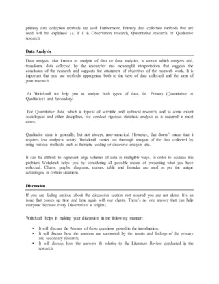 primary data collection methods are used Furthermore, Primary data collection methods that are
used will be explained i.e. if it is Observation research, Quantitative research or Qualitative
research.
Data Analysis
Data analysis, also known as analysis of data or data analytics, is section which analyzes and,
transforms data collected by the researcher into meaningful interpretations that suggests the
conclusion of the research and supports the attainment of objectives of the research work. It is
important that you use methods appropriate both to the type of data collected and the aims of
your research.
At Writekraft we help you to analyze both types of data, i.e. Primary (Quantitative or
Qualitative) and Secondary.
For Quantitative data, which is typical of scientific and technical research, and to some extent
sociological and other disciplines, we conduct rigorous statistical analysis as is required in most
cases.
Qualitative data is generally, but not always, non-numerical. However, that doesn’t mean that it
requires less analytical acuity. Writekraft carries out thorough analysis of the data collected by
using various methods such as thematic coding or discourse analysis etc.
It can be difficult to represent large volumes of data in intelligible ways. In order to address this
problem Writekraft helps you by considering all possible means of presenting what you have
collected. Charts, graphs, diagrams, quotes, table and formulae are used as per the unique
advantages in certain situations.
Discussion
If you are feeling anxious about the discussion section rest assured you are not alone. It’s an
issue that comes up time and time again with our clients. There’s no one answer that can help
everyone because every Dissertation is original.
Writekraft helps in making your discussion in the following manner:
 It will discuss the Answer of those questions posed in the introduction.
 It will discuss how the answers are supported by the results and findings of the primary
and secondary research.
 It will discuss how the answers fit relative to the Literature Review conducted in the
research.
 