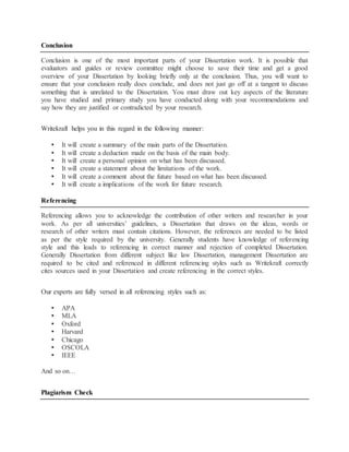 Conclusion
Conclusion is one of the most important parts of your Dissertation work. It is possible that
evaluators and guides or review committee might choose to save their time and get a good
overview of your Dissertation by looking briefly only at the conclusion. Thus, you will want to
ensure that your conclusion really does conclude, and does not just go off at a tangent to discuss
something that is unrelated to the Dissertation. You must draw out key aspects of the literature
you have studied and primary study you have conducted along with your recommendations and
say how they are justified or contradicted by your research.
Writekraft helps you in this regard in the following manner:
 It will create a summary of the main parts of the Dissertation.
 It will create a deduction made on the basis of the main body.
 It will create a personal opinion on what has been discussed.
 It will create a statement about the limitations of the work.
 It will create a comment about the future based on what has been discussed.
 It will create a implications of the work for future research.
Referencing
Referencing allows you to acknowledge the contribution of other writers and researcher in your
work. As per all universities’ guidelines, a Dissertation that draws on the ideas, words or
research of other writers must contain citations. However, the references are needed to be listed
as per the style required by the university. Generally students have knowledge of referencing
style and this leads to referencing in correct manner and rejection of completed Dissertation.
Generally Dissertation from different subject like law Dissertation, management Dissertation are
required to be cited and referenced in different referencing styles such as Writekraft correctly
cites sources used in your Dissertation and create referencing in the correct styles.
Our experts are fully versed in all referencing styles such as:
 APA
 MLA
 Oxford
 Harvard
 Chicago
 OSCOLA
 IEEE
And so on…
Plagiarism Check
 