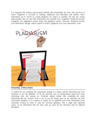 It is important that students must properly attribute and acknowledge the work, data and ideas of
others. Plagiarism is accorded as cheating, malpractice and misconduct and students who’s
Dissertation can be shown to contain plagiarism are subject to penalties and also face serious
legal penalties that can end their professional and academic lives completely. Writekraft provides
completely non plagiarized content along with plagiarism reports. Moreover Writekraft rewrites
your Dissertation through subject experts to remove plagiarism from your Dissertation work.
Formatting of Dissertation
A student has not completed the requirements leading to a degree until the Dissertation has been
formatted as per the guidelines set by the university such as chapterizations page/word count,
referencing style, line spacing etc. Sometime student realizes after completing the whole
Dissertation that the research work is not as per the format given by the university and risks
convocation deadlines or be required to register for an additional term if the Dissertation needs
substantial revisions in order to meet the university guidelines. This is single most important
aspect of any Dissertation that the same style (as given by the university) must be followed
throughout.
 