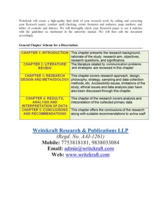 Writekraft will create a high-quality final draft of your research work by editing and correcting
your Research paper, conduct spell checking, create footnotes and endnotes, page numbers, and
tables of contents and indexes. We will thoroughly check your Research paper to see it matches
with the guidelines as mentioned in the university manual. We will then edit the document
accordingly.
General Chapter Scheme for a Dissertation:
Writekraft Research & Publications LLP
(Regd. No. AAI-1261)
Mobile: 7753818181, 9838033084
Email: admin@writekraft.com
Web: www.writekraft.com
 