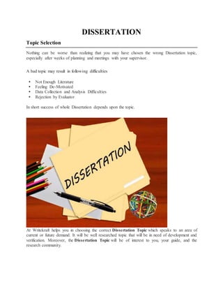 DISSERTATION
Topic Selection
Nothing can be worse than realizing that you may have chosen the wrong Dissertation topic,
especially after weeks of planning and meetings with your supervisor.
A bad topic may result in following difficulties
 Not Enough Literature
 Feeling De-Motivated
 Data Collection and Analysis Difficulties
 Rejection by Evaluator
In short success of whole Dissertation depends upon the topic.
At Writekraft helps you in choosing the correct Dissertation Topic which speaks to an area of
current or future demand. It will be well researched topic that will be in need of development and
verification. Moreover, the Dissertation Topic will be of interest to you, your guide, and the
research community.
 