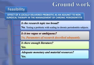 Is the research topic too broad?
No. Testing a probiotic with scaling in chronic periodontitis subjects.
Is there enough literature?
Yes.
Adequate monetary and material resources?
Yes.
 