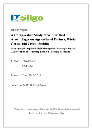 Title of Project:
A Comparative Study of Winter Bird
Assemblages on Agricultural Pasture, Winter
Cereal and Cereal Stubble
Identifying the Optimal Field Management Strategies for the
Conservation of Wintering Birds on Intensive Farmland
Author: Fintan Damer
S00174270
Academic Year: 2018-2019
Supervisor/s: Dr. Dolores Byrne
This project is submitted as fulfilment of the M.Sc. Degree in Environmental
Protection, Institute of Technology, Sligo.
 