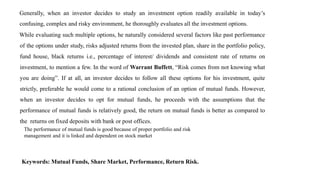 Generally, when an investor decides to study an investment option readily available in today’s
confusing, complex and risky environment, he thoroughly evaluates all the investment options.
While evaluating such multiple options, he naturally considered several factors like past performance
of the options under study, risks adjusted returns from the invested plan, share in the portfolio policy,
fund house, black returns i.e., percentage of interest/ dividends and consistent rate of returns on
investment, to mention a few. In the word of Warrant Buffett, “Risk comes from not knowing what
you are doing”. If at all, an investor decides to follow all these options for his investment, quite
strictly, preferable he would come to a rational conclusion of an option of mutual funds. However,
when an investor decides to opt for mutual funds, he proceeds with the assumptions that the
performance of mutual funds is relatively good, the return on mutual funds is better as compared to
the returns on fixed deposits with bank or post offices.
The performance of mutual funds is good because of proper portfolio and risk
management and it is linked and dependent on stock market
Keywords: Mutual Funds, Share Market, Performance, Return Risk.
 