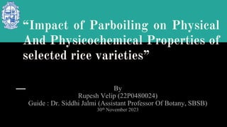 “Impact of Parboiling on Physical
And Physicochemical Properties of
selected rice varieties”
By
Rupesh Velip (22P0480024)
Guide : Dr. Siddhi Jalmi (Assistant Professor Of Botany, SBSB)
30th November 2023
 