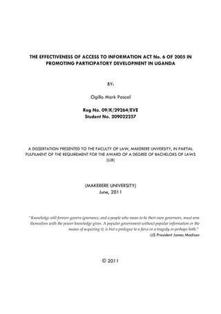 THE EFFECTIVENESS OF ACCESS TO INFORMATION ACT No. 6 OF 2005 IN
        PROMOTING PARTICIPATORY DEVELOPMENT IN UGANDA


                                                 BY:

                                       Ogillo Mark Pascal

                                  Reg No. 09/K/29264/EVE
                                   Student No. 209022257




 A DISSERTATION PRESENTED TO THE FACULTY OF LAW, MAKERERE UNVERSITY, IN PARTIAL
FULFILMENT OF THE REQUIREMENT FOR THE AWARD OF A DEGREE OF BACHELORS OF LAWS
                                      (LLB)




                                   (MAKERERE UNIVERSITY)
                                        June, 2011



 "Knowledge will forever govern ignorance, and a people who mean to be their own governors, must arm
  themselves with the power knowledge gives. A popular government without popular information or the
                        means of acquiring it; is but a prologue to a farce or a tragedy or perhaps both."
                                                                            -US President James Madison




                                              © 2011
 