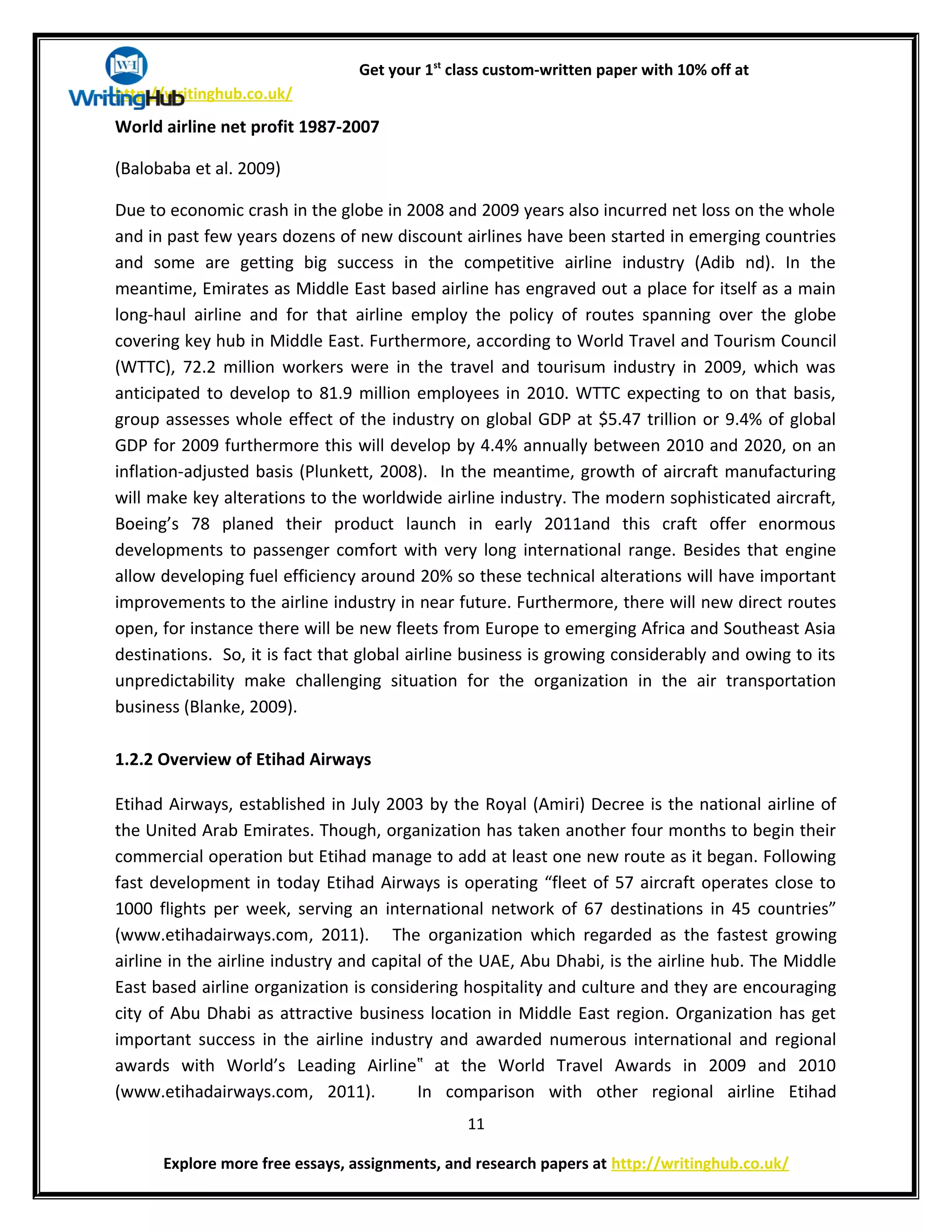 Get your 1st
class custom-written paper with 10% off at
http://writinghub.co.uk/
World airline net profit 1987-2007
(Balobaba et al. 2009)
Due to economic crash in the globe in 2008 and 2009 years also incurred net loss on the whole
and in past few years dozens of new discount airlines have been started in emerging countries
and some are getting big success in the competitive airline industry (Adib nd). In the
meantime, Emirates as Middle East based airline has engraved out a place for itself as a main
long-haul airline and for that airline employ the policy of routes spanning over the globe
covering key hub in Middle East. Furthermore, according to World Travel and Tourism Council
(WTTC), 72.2 million workers were in the travel and tourisum industry in 2009, which was
anticipated to develop to 81.9 million employees in 2010. WTTC expecting to on that basis,
group assesses whole effect of the industry on global GDP at $5.47 trillion or 9.4% of global
GDP for 2009 furthermore this will develop by 4.4% annually between 2010 and 2020, on an
inflation-adjusted basis (Plunkett, 2008). In the meantime, growth of aircraft manufacturing
will make key alterations to the worldwide airline industry. The modern sophisticated aircraft,
Boeing’s 78 planed their product launch in early 2011and this craft offer enormous
developments to passenger comfort with very long international range. Besides that engine
allow developing fuel efficiency around 20% so these technical alterations will have important
improvements to the airline industry in near future. Furthermore, there will new direct routes
open, for instance there will be new fleets from Europe to emerging Africa and Southeast Asia
destinations. So, it is fact that global airline business is growing considerably and owing to its
unpredictability make challenging situation for the organization in the air transportation
business (Blanke, 2009).
1.2.2 Overview of Etihad Airways
Etihad Airways, established in July 2003 by the Royal (Amiri) Decree is the national airline of
the United Arab Emirates. Though, organization has taken another four months to begin their
commercial operation but Etihad manage to add at least one new route as it began. Following
fast development in today Etihad Airways is operating “fleet of 57 aircraft operates close to
1000 flights per week, serving an international network of 67 destinations in 45 countries”
(www.etihadairways.com, 2011). The organization which regarded as the fastest growing
airline in the airline industry and capital of the UAE, Abu Dhabi, is the airline hub. The Middle
East based airline organization is considering hospitality and culture and they are encouraging
city of Abu Dhabi as attractive business location in Middle East region. Organization has get
important success in the airline industry and awarded numerous international and regional
awards with World’s Leading Airline at the World Travel Awards in 2009 and 2010‟
(www.etihadairways.com, 2011). In comparison with other regional airline Etihad
11
Explore more free essays, assignments, and research papers at http://writinghub.co.uk/
 