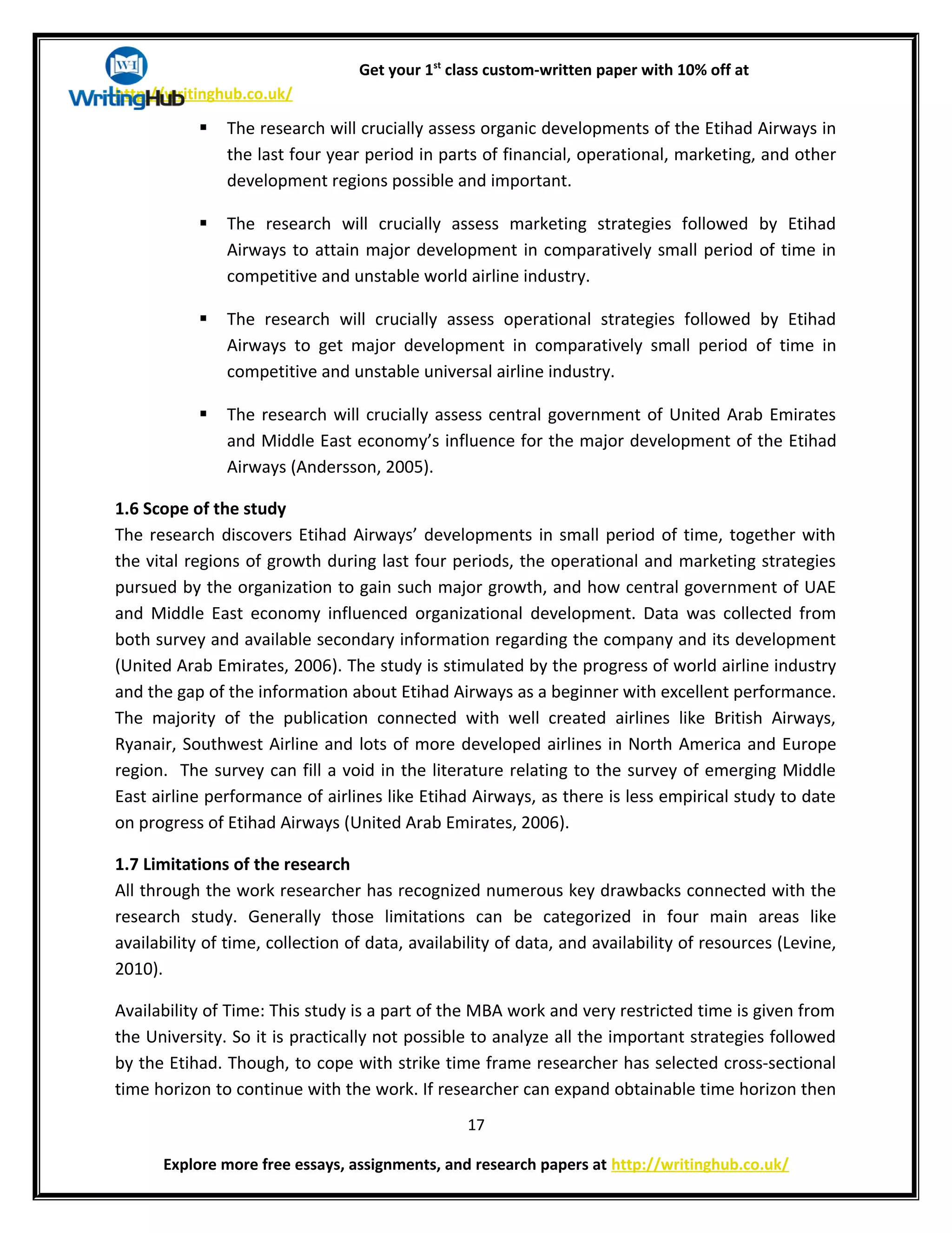 Get your 1st
class custom-written paper with 10% off at
http://writinghub.co.uk/
 The research will crucially assess organic developments of the Etihad Airways in
the last four year period in parts of financial, operational, marketing, and other
development regions possible and important.
 The research will crucially assess marketing strategies followed by Etihad
Airways to attain major development in comparatively small period of time in
competitive and unstable world airline industry.
 The research will crucially assess operational strategies followed by Etihad
Airways to get major development in comparatively small period of time in
competitive and unstable universal airline industry.
 The research will crucially assess central government of United Arab Emirates
and Middle East economy’s influence for the major development of the Etihad
Airways (Andersson, 2005).
1.6 Scope of the study
The research discovers Etihad Airways’ developments in small period of time, together with
the vital regions of growth during last four periods, the operational and marketing strategies
pursued by the organization to gain such major growth, and how central government of UAE
and Middle East economy influenced organizational development. Data was collected from
both survey and available secondary information regarding the company and its development
(United Arab Emirates, 2006). The study is stimulated by the progress of world airline industry
and the gap of the information about Etihad Airways as a beginner with excellent performance.
The majority of the publication connected with well created airlines like British Airways,
Ryanair, Southwest Airline and lots of more developed airlines in North America and Europe
region. The survey can fill a void in the literature relating to the survey of emerging Middle
East airline performance of airlines like Etihad Airways, as there is less empirical study to date
on progress of Etihad Airways (United Arab Emirates, 2006).
1.7 Limitations of the research
All through the work researcher has recognized numerous key drawbacks connected with the
research study. Generally those limitations can be categorized in four main areas like
availability of time, collection of data, availability of data, and availability of resources (Levine,
2010).
Availability of Time: This study is a part of the MBA work and very restricted time is given from
the University. So it is practically not possible to analyze all the important strategies followed
by the Etihad. Though, to cope with strike time frame researcher has selected cross-sectional
time horizon to continue with the work. If researcher can expand obtainable time horizon then
17
Explore more free essays, assignments, and research papers at http://writinghub.co.uk/
 