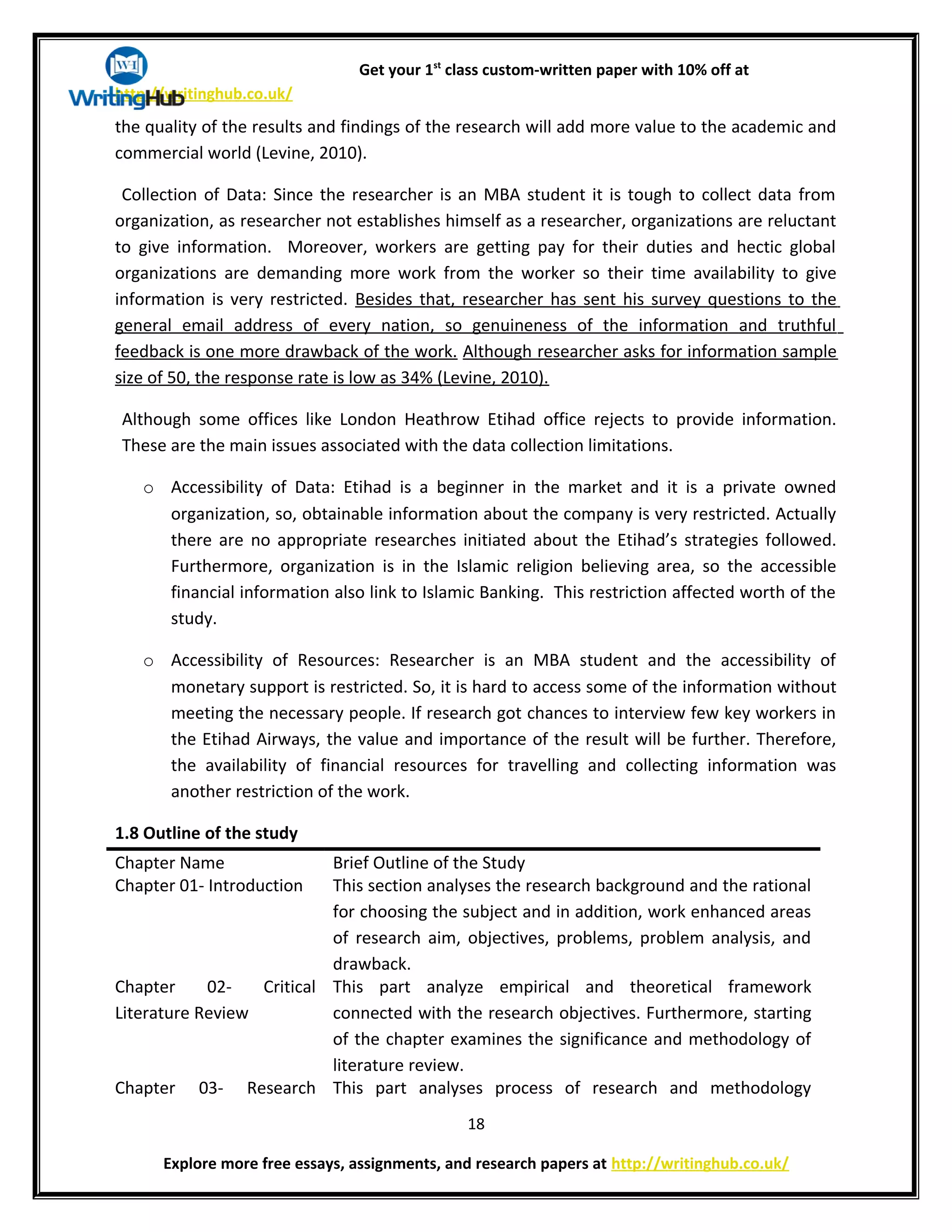 Get your 1st
class custom-written paper with 10% off at
http://writinghub.co.uk/
the quality of the results and findings of the research will add more value to the academic and
commercial world (Levine, 2010).
Collection of Data: Since the researcher is an MBA student it is tough to collect data from
organization, as researcher not establishes himself as a researcher, organizations are reluctant
to give information. Moreover, workers are getting pay for their duties and hectic global
organizations are demanding more work from the worker so their time availability to give
information is very restricted. Besides that, researcher has sent his survey questions to the
general email address of every nation, so genuineness of the information and truthful
feedback is one more drawback of the work. Although researcher asks for information sample
size of 50, the response rate is low as 34% (Levine, 2010).
Although some offices like London Heathrow Etihad office rejects to provide information.
These are the main issues associated with the data collection limitations.
o Accessibility of Data: Etihad is a beginner in the market and it is a private owned
organization, so, obtainable information about the company is very restricted. Actually
there are no appropriate researches initiated about the Etihad’s strategies followed.
Furthermore, organization is in the Islamic religion believing area, so the accessible
financial information also link to Islamic Banking. This restriction affected worth of the
study.
o Accessibility of Resources: Researcher is an MBA student and the accessibility of
monetary support is restricted. So, it is hard to access some of the information without
meeting the necessary people. If research got chances to interview few key workers in
the Etihad Airways, the value and importance of the result will be further. Therefore,
the availability of financial resources for travelling and collecting information was
another restriction of the work.
1.8 Outline of the study
Chapter Name Brief Outline of the Study
Chapter 01- Introduction This section analyses the research background and the rational
for choosing the subject and in addition, work enhanced areas
of research aim, objectives, problems, problem analysis, and
drawback.
Chapter 02- Critical
Literature Review
This part analyze empirical and theoretical framework
connected with the research objectives. Furthermore, starting
of the chapter examines the significance and methodology of
literature review.
Chapter 03- Research This part analyses process of research and methodology
18
Explore more free essays, assignments, and research papers at http://writinghub.co.uk/
 