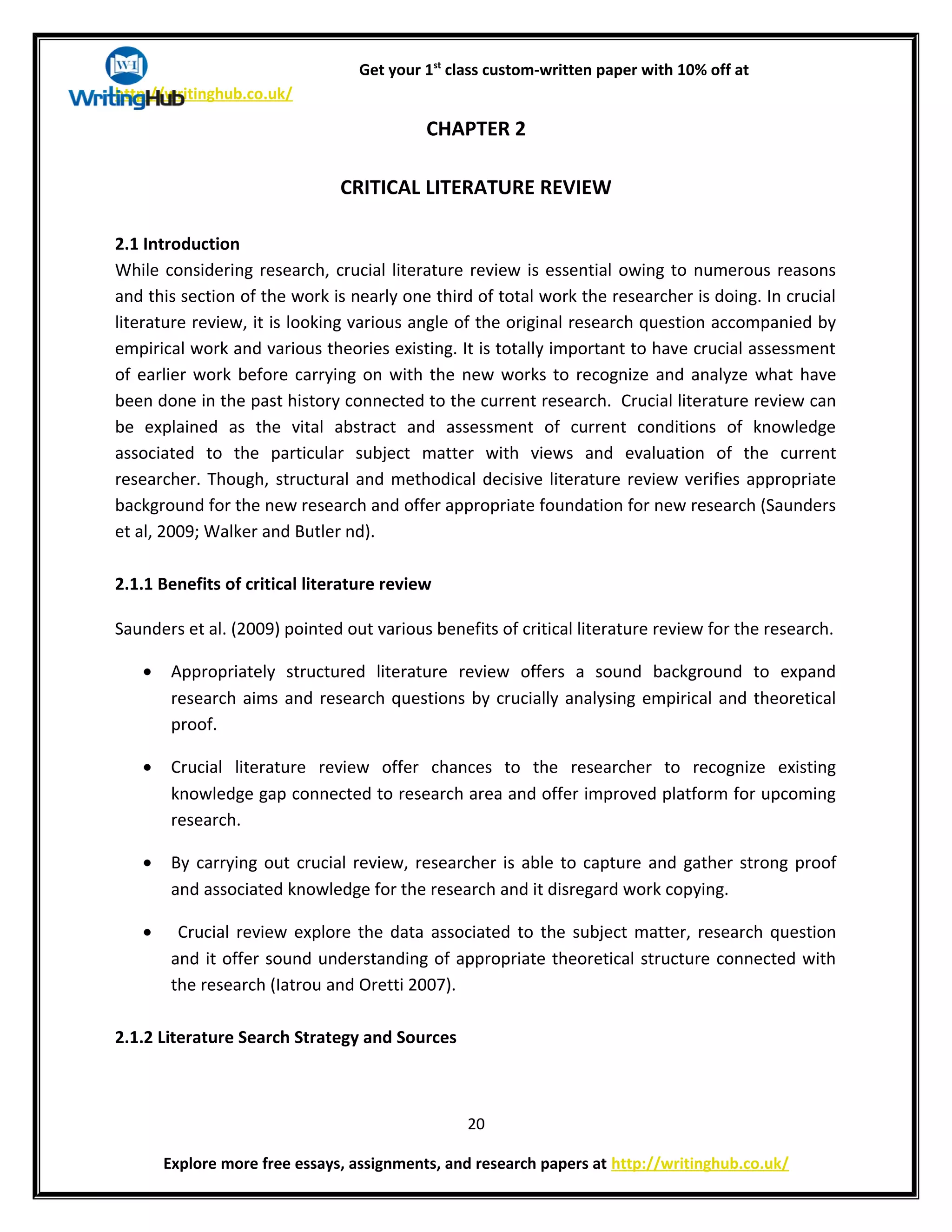 Get your 1st
class custom-written paper with 10% off at
http://writinghub.co.uk/
CHAPTER 2
CRITICAL LITERATURE REVIEW
2.1 Introduction
While considering research, crucial literature review is essential owing to numerous reasons
and this section of the work is nearly one third of total work the researcher is doing. In crucial
literature review, it is looking various angle of the original research question accompanied by
empirical work and various theories existing. It is totally important to have crucial assessment
of earlier work before carrying on with the new works to recognize and analyze what have
been done in the past history connected to the current research. Crucial literature review can
be explained as the vital abstract and assessment of current conditions of knowledge
associated to the particular subject matter with views and evaluation of the current
researcher. Though, structural and methodical decisive literature review verifies appropriate
background for the new research and offer appropriate foundation for new research (Saunders
et al, 2009; Walker and Butler nd).
2.1.1 Benefits of critical literature review
Saunders et al. (2009) pointed out various benefits of critical literature review for the research.
• Appropriately structured literature review offers a sound background to expand
research aims and research questions by crucially analysing empirical and theoretical
proof.
• Crucial literature review offer chances to the researcher to recognize existing
knowledge gap connected to research area and offer improved platform for upcoming
research.
• By carrying out crucial review, researcher is able to capture and gather strong proof
and associated knowledge for the research and it disregard work copying.
• Crucial review explore the data associated to the subject matter, research question
and it offer sound understanding of appropriate theoretical structure connected with
the research (Iatrou and Oretti 2007).
2.1.2 Literature Search Strategy and Sources
20
Explore more free essays, assignments, and research papers at http://writinghub.co.uk/
 