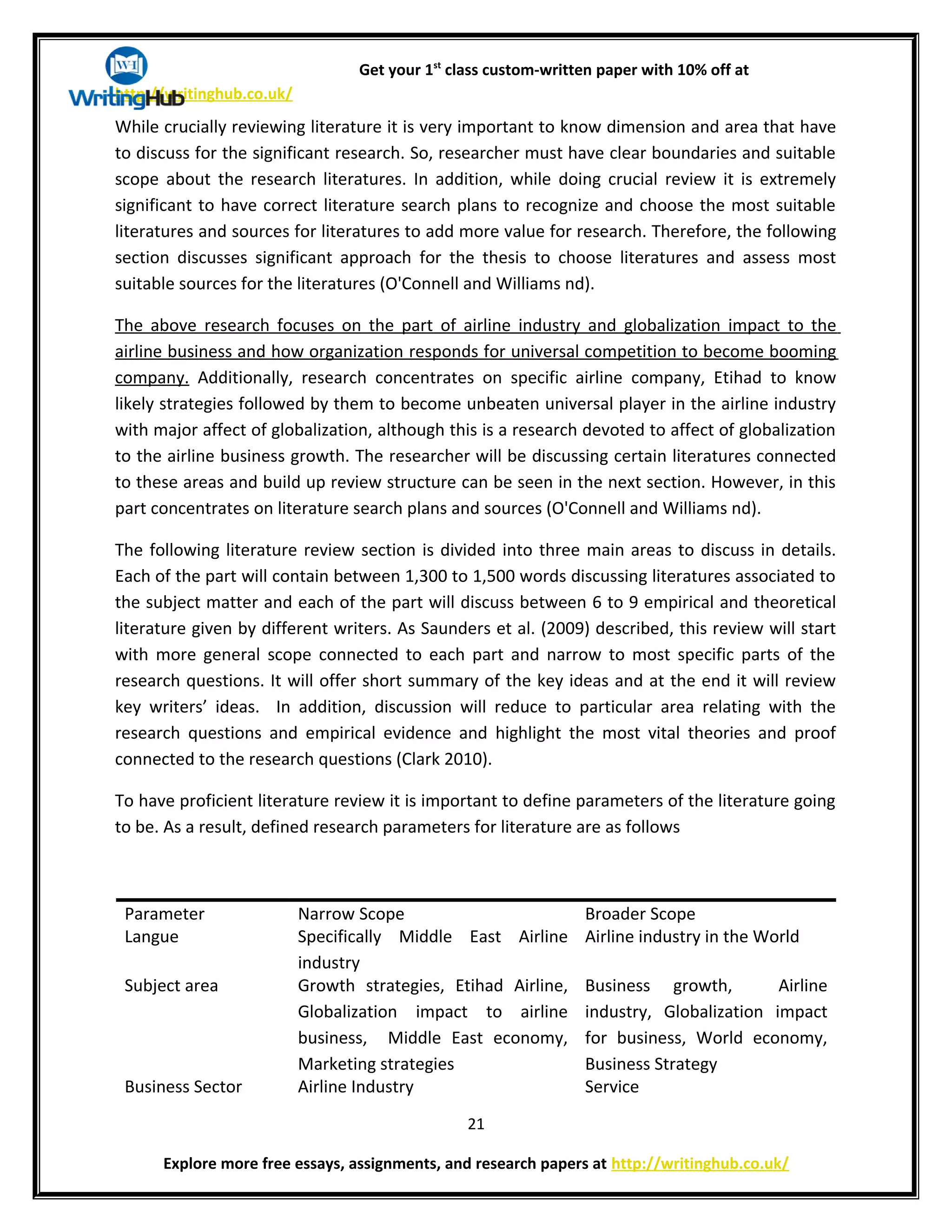 Get your 1st
class custom-written paper with 10% off at
http://writinghub.co.uk/
While crucially reviewing literature it is very important to know dimension and area that have
to discuss for the significant research. So, researcher must have clear boundaries and suitable
scope about the research literatures. In addition, while doing crucial review it is extremely
significant to have correct literature search plans to recognize and choose the most suitable
literatures and sources for literatures to add more value for research. Therefore, the following
section discusses significant approach for the thesis to choose literatures and assess most
suitable sources for the literatures (O'Connell and Williams nd).
The above research focuses on the part of airline industry and globalization impact to the
airline business and how organization responds for universal competition to become booming
company. Additionally, research concentrates on specific airline company, Etihad to know
likely strategies followed by them to become unbeaten universal player in the airline industry
with major affect of globalization, although this is a research devoted to affect of globalization
to the airline business growth. The researcher will be discussing certain literatures connected
to these areas and build up review structure can be seen in the next section. However, in this
part concentrates on literature search plans and sources (O'Connell and Williams nd).
The following literature review section is divided into three main areas to discuss in details.
Each of the part will contain between 1,300 to 1,500 words discussing literatures associated to
the subject matter and each of the part will discuss between 6 to 9 empirical and theoretical
literature given by different writers. As Saunders et al. (2009) described, this review will start
with more general scope connected to each part and narrow to most specific parts of the
research questions. It will offer short summary of the key ideas and at the end it will review
key writers’ ideas. In addition, discussion will reduce to particular area relating with the
research questions and empirical evidence and highlight the most vital theories and proof
connected to the research questions (Clark 2010).
To have proficient literature review it is important to define parameters of the literature going
to be. As a result, defined research parameters for literature are as follows
Parameter Narrow Scope Broader Scope
Langue Specifically Middle East Airline
industry
Airline industry in the World
Subject area Growth strategies, Etihad Airline,
Globalization impact to airline
business, Middle East economy,
Marketing strategies
Business growth, Airline
industry, Globalization impact
for business, World economy,
Business Strategy
Business Sector Airline Industry Service
21
Explore more free essays, assignments, and research papers at http://writinghub.co.uk/
 
